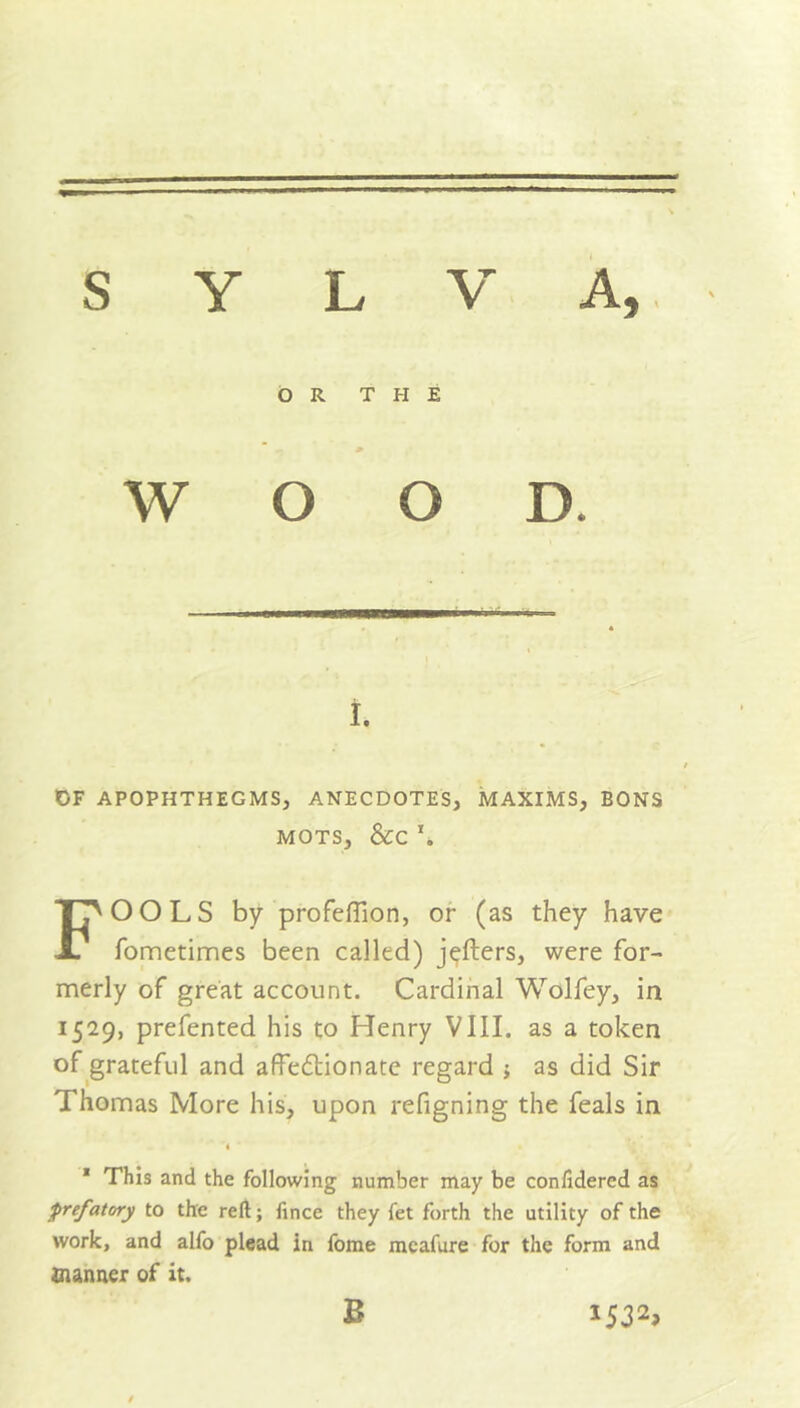 s y L V OR THE WOOD. i. OF APOPHTHEGMS, ANECDOTES, MAXIMS, BONS MOTS, &C \ FOOLS by profeffion, or (as they have fometimes been called) jefters, were for- merly of great account. Cardinal Wolfey, in 1529, prefented his to Henry VIII. as a token of grateful and affedtionate regard •„ as did Sir Thomas More his, upon refigning the feals in « 1 This and the following number may be conlidercd as prefatory to the reft; fince they fet forth the utility of the work, and alfo plead in fome meafure for the form and manner of it. B