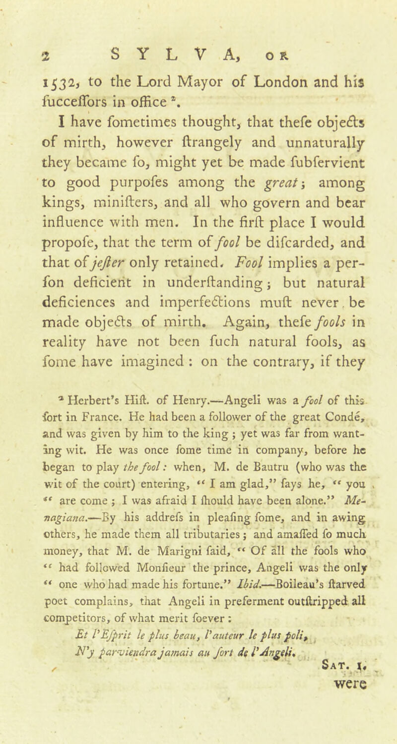 1532, to the Lord Mayor of London and his fuccefifors in office \ I have fometimes thought, that thefe obje&s of mirth, however ftrangely and unnaturally they became fo, might yet be made fubfervient to good purpofes among the great; among kings, minifters, and all who govern and bear influence with men. In the firfl: place I would propofe, that the term of fool be difcarded, and that of jejler only retained. Fool implies a per- fon deficient in underftanding; but natural deficiences and imperfections muft never. be made objeCts of mirth. Again, thefe fools in reality have not been fuch natural fools, as fome have imagined : on the contrary, if they a Herbert’s Hilt, of Henry.—Angeli was a fool of this fort in France. He had been a follower of the great Conde, and was given by him to the king ; yet was far from want- ing wit. He was once fome time in company, before he began to play the fool: when, M. de Bautru (who was the wit of the court) entering, “ I am glad,” fays he, “ you << are come ; I was afraid I lhould have been alone.” Me- nagiana.—By his addrefs in plealing fome, and in awing others, he made them all tributaries; and amalfed fo much money, that M. de Marigni faid,  Of all the fools who ** had followed Monlieur the prince, Angeli was the only “ one who had made his fortune.” Ibid.—Boileau’s ftarved poet complains, that Angeli in preferment outftripped all competitors, of what merit foever : Et VEfprit le plus beau, Vauteur le plus polit F'y parviendra jamais an fort de l' Angeli, , Sat. were