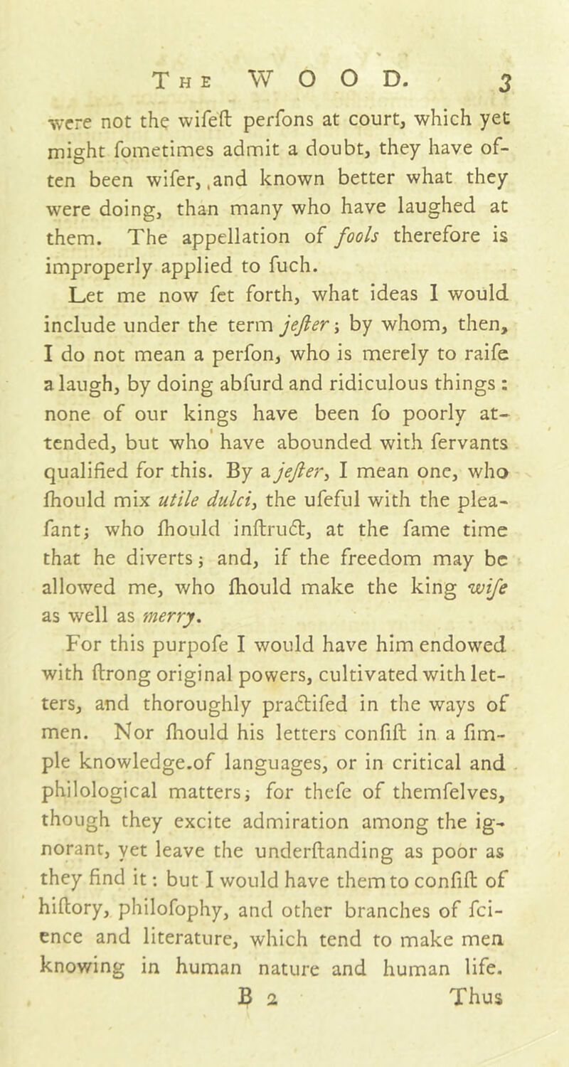 •svcre not the wifeft perfons at court, which yet might fometimes admit a doubt, they have of- ten been wifer, ,and known better what they were doing, than many who have laughed at them. The appellation of fools therefore is improperly applied to fuch. Let me now fet forth, what ideas I would include under the term jefter; by whom, then, I do not mean a perfon, who is merely to raife a laugh, by doing abfurd and ridiculous things : none of our kings have been fo poorly at- tended, but who have abounded with fervants qualified for this. By a jefter, I mean one, who fhould mix utile dulci, the ufeful with the plea- fant; who fhould inftruT, at the fame time that he diverts ■, and, if the freedom may be allowed me, who fhould make the king wife as well as merry. For this purpofe I would have him endowed with ftrong original powers, cultivated with let- ters, and thoroughly pradlifed in the ways of men. Nor fhould his letters confift in a fim- ple knowledge.of languages, or in critical and philological matters for thefe of themfelves, though they excite admiration among the ig- norant, yet leave the underftanding as poor as they find it: but I would have them to confift of hiftory, philofophy, and other branches of fci- ence and literature, which tend to make men knowing in human nature and human life. B 2 Thus