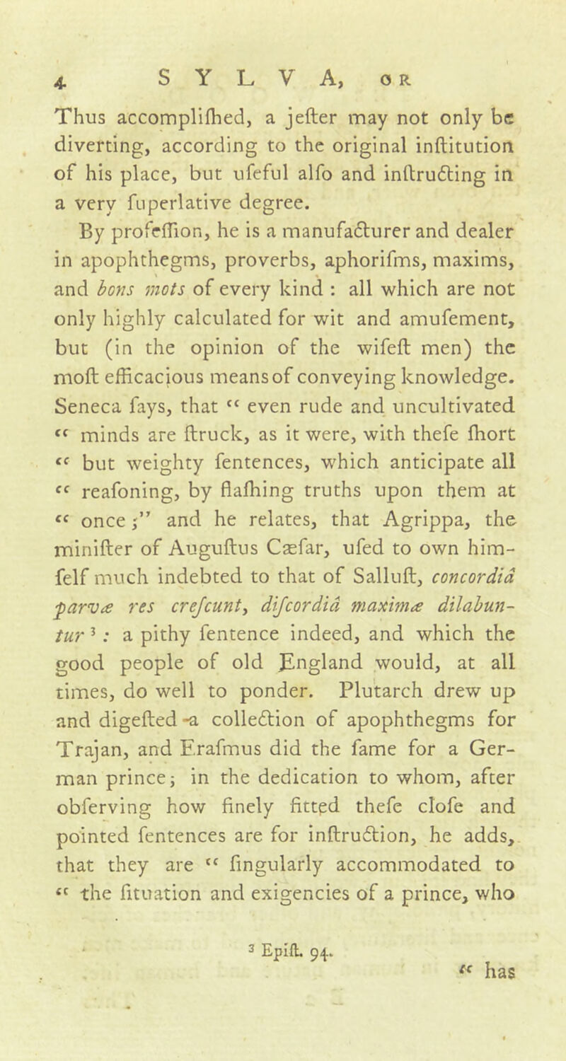 Thus accompliffied, a jefter may not only be diverting, according to the original inftitution of his place, but ufeful alfo and inflrudting in a very fuperlative degree. By profeffion, he is a manufacturer and dealer in apophthegms, proverbs, aphorifms, maxims, and bons mots of every kind : all which are not only highly calculated for wit and amufement, but (in the opinion of the wifeft men) the moft efficacious means of conveying knowledge. Seneca fays, that “ even rude and uncultivated cc minds are (truck, as it were, with thefe fhort cc but weighty fentences, which anticipate all cc reafoning, by flaffiing truths upon them at <f onceand he relates, that Agrippa, the minifter of Auguftus Casfar, ufed to own him- felf much indebted to that of Salluft, concordid parva res crefcunt, dijeordid maxima dilabun- tur 3: a pithy fentence indeed, and which the good people of old JEngland would, at all times, do well to ponder. Plutarch drew up and digefted -a colledtion of apophthegms for Trajan, and F.rafmus did the fame for a Ger- man prince; in the dedication to whom, after obferving how finely fitted thefe clofe and pointed fentences are for inftruftion, he adds, that they are {C fingularly accommodated to tc the fituation and exigencies of a prince, who 3 Epill. 94. ec has