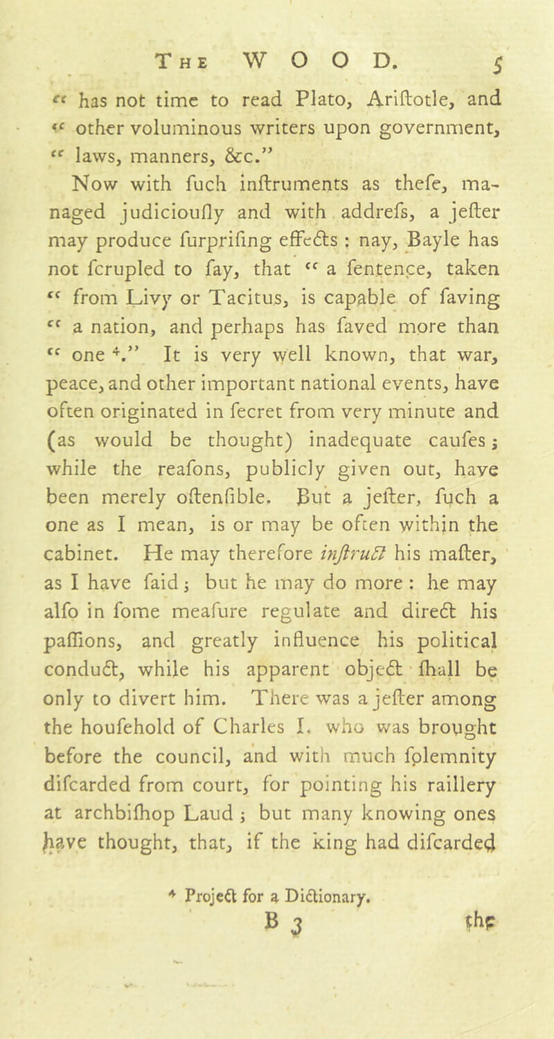 « has not time to read Plato, Ariftotle, and v other voluminous writers upon government, te laws, manners, &c.” Now with fuch inftruments as thefe, ma- naged judicioufly and with addrefs, a jefter may produce furprifing effefts : nay, Bayle has not fcrupled to fay, that <f a fentence, taken (C from Livy or Tacitus, is capable of faving cc a nation, and perhaps has faved more than tc one 4.” It is very well known, that war, peace, and other important national events, have often originated in fecret from very minute and (as would be thought) inadequate caufes; while the reafons, publicly given out, have been merely oftenfible. But a jefter, fuch a one as I mean, is or may be often within the cabinet. He may therefore injlrutl his matter, as I have faid j but he may do more : he may alfo in fome meafure regulate and directt his paflions, and greatly influence his political condu6t, while his apparent object fhall be only to divert him. There was a jefter among the houfehold of Charles I. who was brought before the council, and with much fplemnity difcarded from court, for pointing his raillery at archbifhop Laud ; but many knowing ones Jiave thought, that, if the king had difcarded $hp * Project for a Dictionary. B 3