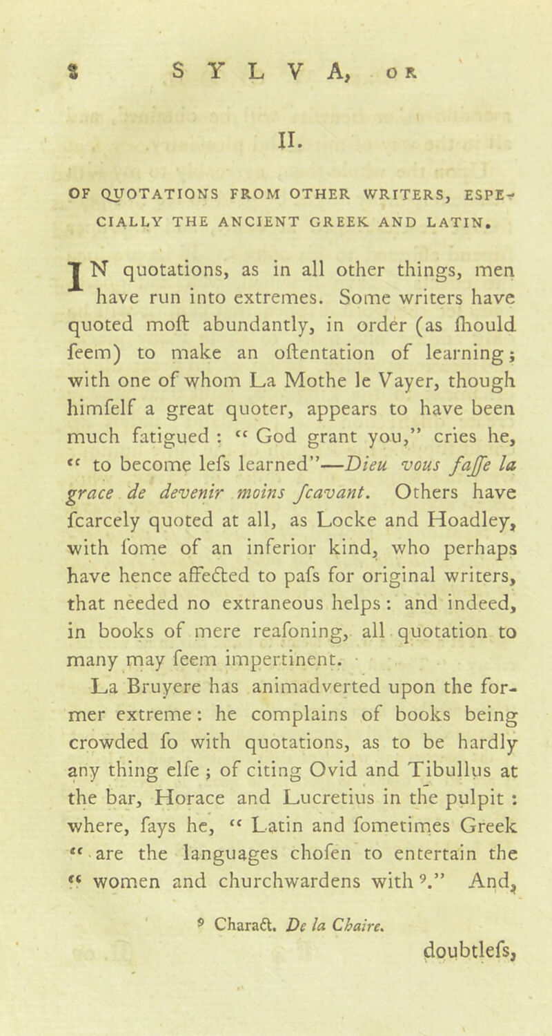 II. OF QUOTATIONS FROM OTHER WRITERS, ESPE- CIALLY THE ANCIENT GREEK AND LATIN. J N quotations, as in all other things, men have run into extremes. Some writers have quoted moft abundantly, in order (as fhould feem) to make an oftentation of learning; with one of whom La Mothe le Vayer, though himfelf a great quoter, appears to have been much fatigued : cc God grant you,” cries he, tc to become lefs learned”—Dieu. vous fajfe la grace de devenir moins Jcavant. Others have fcarcely quoted at all, as Locke and Hoadley, with fome of an inferior kind, who perhaps have hence affefted to pafs for original writers, that needed no extraneous helps : and indeed, in books of mere reafoning, all quotation to many may feem impertinent. La Bruyere has animadverted upon the for- mer extreme: he complains of books being crowded fo with quotations, as to be hardly any thing elfe ; of citing Ovid and Tibullus at the bar, Horace and Lucretius in the pulpit : where, fays he, {C Latin and fometimes Greek i( are the languages chofen to entertain the t( women and churchwardens with 9.” And, 5 Char aft. De la Chaire. doubtlefs,