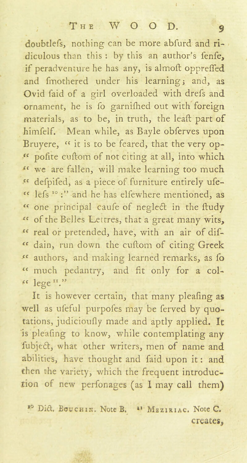 I The WOOD. $ doubtlefs, nothing can be more abfurd and ri- diculous than this : by this an author’s fenfe, if peradveniure he has any, is almoft opprefied and fmothered under his learning and, as Ovid faid of a girl overloaded with drefs and ornament, he is fo garnifhed out with foreign materials, as to be, in truth, the lead part of himfelf. Mean while, as Bayle obferves upon Bruyere, cc it is to be feared, that the very op- (C polite cuftom of not citing at all, into which f{ we are fallen, will make learning too much (C defpifed, as a piece of furniture entirely ufe- “ lefs 10and he has elfewhere mentioned, as ic one principal caufe of negledl in the ftudy “ of the Belles Lettres, that a great many wits, (C real or pretended, have, with an air of dif- “ dain, run down the cuftom of citing Greek “ authors, and making learned remarks, as fo <c much pedantry, and fit only for a col- iC lege It is however certain, that many pleafing as well as ufeful purpofes may be ferved by quo- tations, judicioufly made and aptly applied. It is pleafing to know, while contemplating any fubjedt, what other writers, men of name and abilities, have thought and faid upon it: and then the variety, which the frequent introduc- tion of new perfonages (as I may call them) Did. Bouchik. Note B. 11 Mjeziriac. Note C. creates.