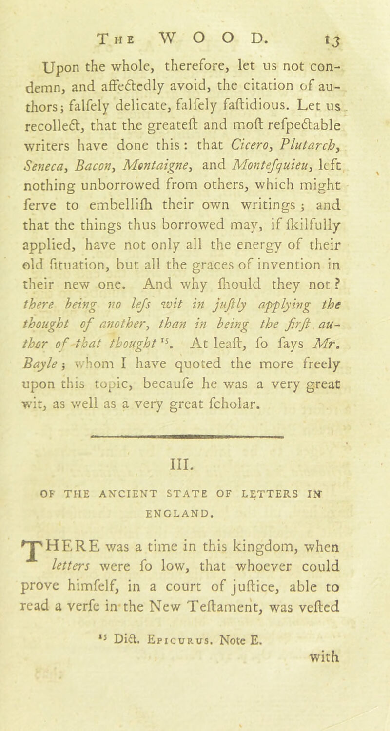 Upon the whole, therefore, let ns not con- demn, and affededly avoid, the citation of au- thors; falfely delicate, falfely faftidious. Let us recoiled, that the greateft and moft refpedable writers have done this; that Cicero, Plutarch, Seneca, Bacon, Montaigne, and Montefquieu, left nothing unborrowed from others, which might ferve to embellifh their own writings ; and that the things thus borrowed may, if fkilfully applied, have not only all the energy of their old fituation, but all the graces of invention in their new one. And why fhould they not ? there being no lefs wit in juflly applying the thought of another, than in being the firft au- thor of that thought,5. At lead, fo fays Mr. Bayle; whom I have quoted the more freely upon this topic, becaufe he was a very great wit, as well as a very great fcholar. III. OF THE ANCIENT STATE OF LETTERS IN- ENGLAND. 'J'HERE was a time in this kingdom, when letters were fo low, that whoever could prove himfelf, in a court of juftice, able to read a verfe in the New Teftament, was vefted 15 Did. Epicurus. Note E. with