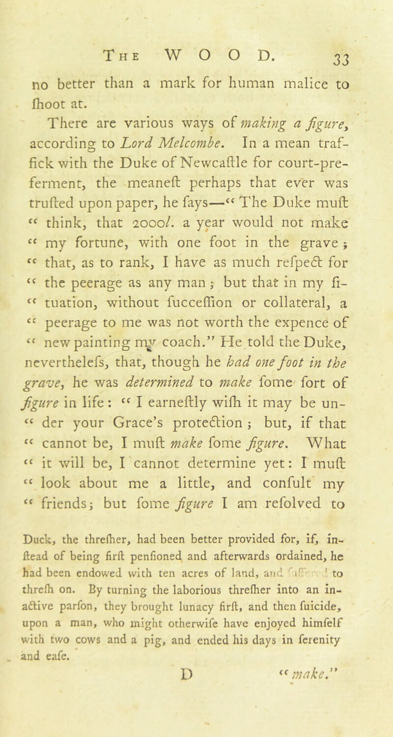 no better than a mark for human malice to fhoot at. There are various ways of making a figure, according to Lord Melcombe. In a mean traf- fick with the Duke of Newcaftle for court-pre- ferment, the meaneft perhaps that ever was trufted upon paper, he fays—<c The Duke muft fC think, that 2000/. a year would not make “ my fortune, with one foot in the grave ; “ that, as to rank, I have as much refpeCt for <c the peerage as any man; but that in my fi- cf tuation, without fucceffion or collateral, a cc peerage to me was not worth the expence of “ new painting my coach.” He told the Duke, neverthelefs, that, though he had one foot in the grave, he was determined to make fome fort of figure in life: cc I earneftly wifh it may be un- “ der your Grace’s protection ; but, if that “ cannot be, I muft make fome figure. What “ it will be, I cannot determine yet: I muft “ look about me a little, and confult my <c friends; but fome figure I am refolved to Duck, the threfher, had been better provided for, if, in- ftead of being firft penfioned and afterwards ordained, he had been endowed with ten acres of land, and r if 1 to threfh on. By turning the laborious threfher into an in- active parfon, they brought lunacy firft, and then fuicide, upon a man, who might otherwile have enjoyed himfelf with two cows and a pig, and ended his days in ferenity and eafe. D “make.