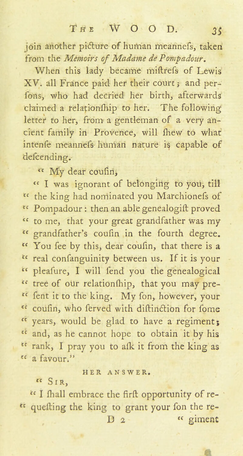 loin another pidlure of human meannefs, taken from the Memoirs of Madame de Pompadour. When this lady became miftrefs of Lewis XV. all France paid her their court; and per- fons, who had decried her birth, afterwards claimed a relapionfhip to her. The following letter to her, from a gentleman of a very an- cient family in Provence, will fhew to what intenfe meannefs human nature is capable of defcending. My dear coufin, “ I was ignorant of belonging to you, till tf the king had nominated you Marchionefs of <c Pompadour : then an able genealogift proved <f to me, that your great grandfather was my <f grandfather’s coufin in the fourth degree. <f You fee by this, dear coufin, that there is a ic real confanguinity between us. If it is your tf pleafure, I will fend you the genealogical Si tree of our relationlhip, that you may pre- “ fent it to the king. My fon, however, your <f coufin, who ferved with diftinction for fome <c years, would be glad to have a regiment 5 <c and, as he cannot hope to obtain it by his lc rank, I pray you to alk it from the king as (C a favour.” HER ANSWER. fc Sir, tc I fiiall embrace the firft opportunity of re- ct quelling the king to grant your fon the re- D 2 “ giment