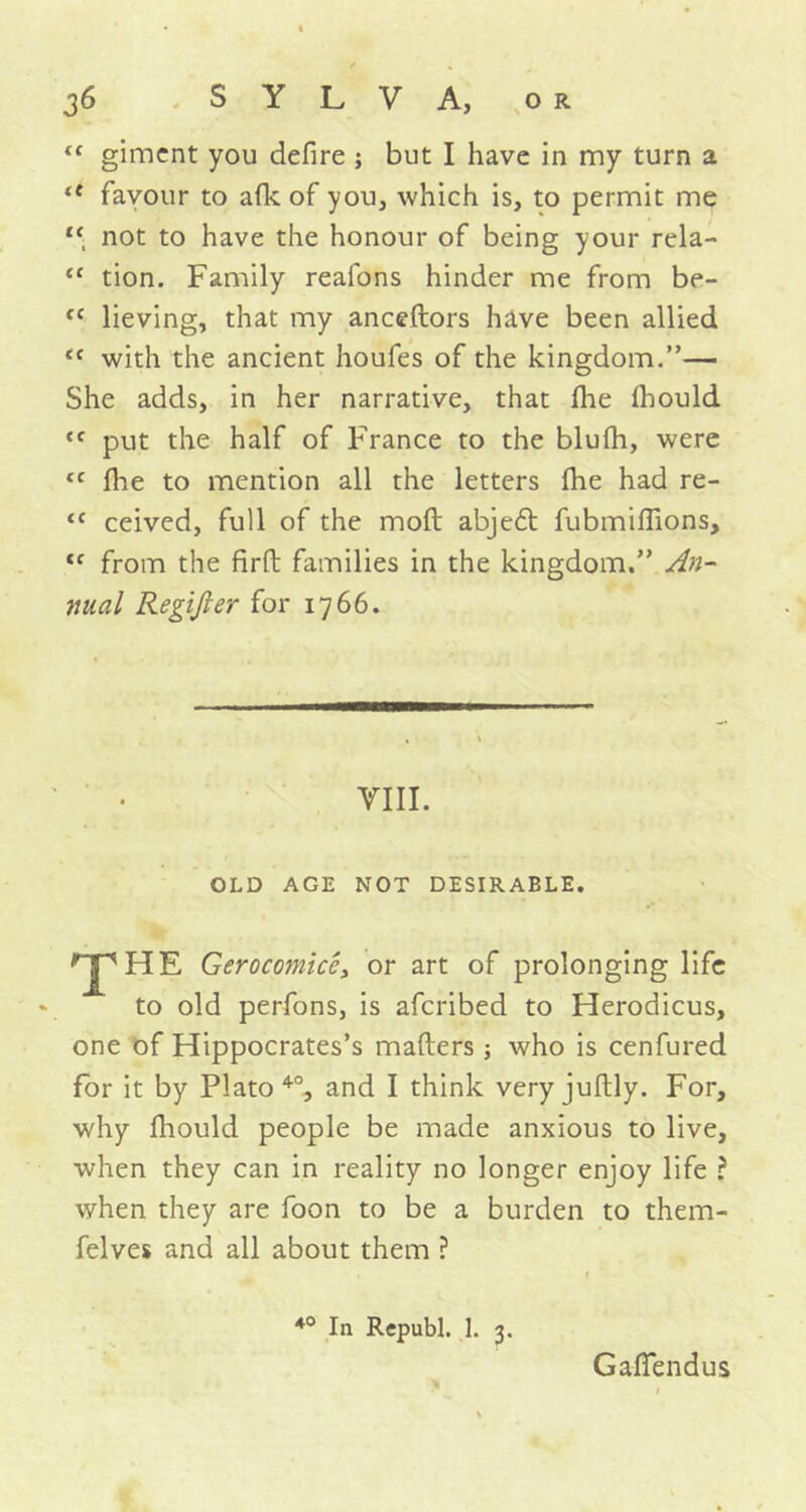 “ giment you defire ; but I have in my turn a <f favour to afk of you, which is, to permit me not to have the honour of being your rela- <c tion. Family reafons hinder me from be- cc lieving, that my anceftors have been allied tc with the ancient houfes of the kingdom.”— She adds, in her narrative, that Ihe fhould cf put the half of France to the blufh, were tc flie to mention all the letters fhe had re- {C ceived, full of the mod abje6t fubmiffions, <f from the firft families in the kingdom.” An- nual Regifier for 1766. VIII. OLD AGE NOT DESIRABLE. T HE Gerocomicc, or art of prolonging life to old perfons, is afcribed to Herodicus, one of Hippocrates’s mailers 5 who is cenfured for it by Plato40, and I think very juftly. For, why fhould people be made anxious to live, when they can in reality no longer enjoy life ? when they are foon to be a burden to them- felves and all about them ? 40 In Republ. 1. 3. Ga-lTendus