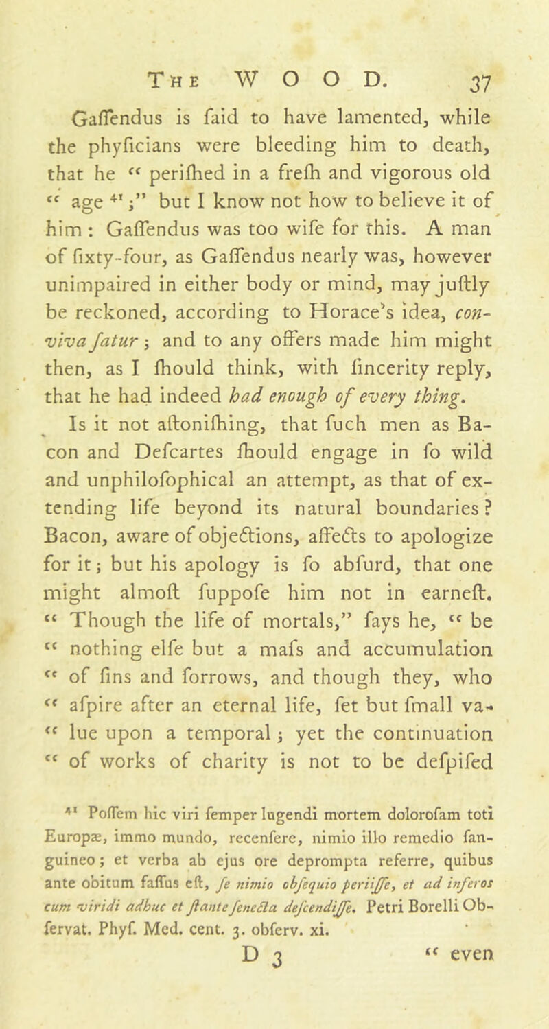 GafTendus is faid to have lamented, while the phyficians were bleeding him to death, that he “ perifhed in a frefh and vigorous old “ age 41 but I know not how to believe it of him : GafTendus was too wife for this. A man of fixty-four, as GafTendus nearly was, however unimpaired in either body or mind, may juftly be reckoned, according to Horace^s idea, con- viva fatur and to any offers made him might then, as I fhould think, with fincerity reply, that he had indeed had enough of every thing. Is it not aftonifhing, that fuch men as Ba- con and Defcartes fhould engage in To wild and unphilofophical an attempt, as that of ex- tending life beyond its natural boundaries? Bacon, aware of objections, affects to apologize for it; but his apology is fo abfurd, that one might almofl fuppofe him not in earned:. <c Though the life of mortals,” fays he, Cf be tc nothing elfe but a mafs and accumulation of fins and forrows, and though they, who <( afpire after an eternal life, fet but fmall va- <c lue upon a temporal; yet the continuation <f of works of charity is not to be defpifed 41 Poflem hie viri Temper lugendi mortem dolorofam toti Europse, immo mundo, recenfere, nimio illo remedio fan- guineo; et verba ab ejus ore deprompta referre, quibus ante obiturn faffus eft, fe nitnio obfequio periiffe, et ad inferos cum njiridi adhuc et Jiantefeneda defcendijfe. Petri Borelli Ob- fervat. Phyf. Med. cent. 3. obferv. xi. D <c even