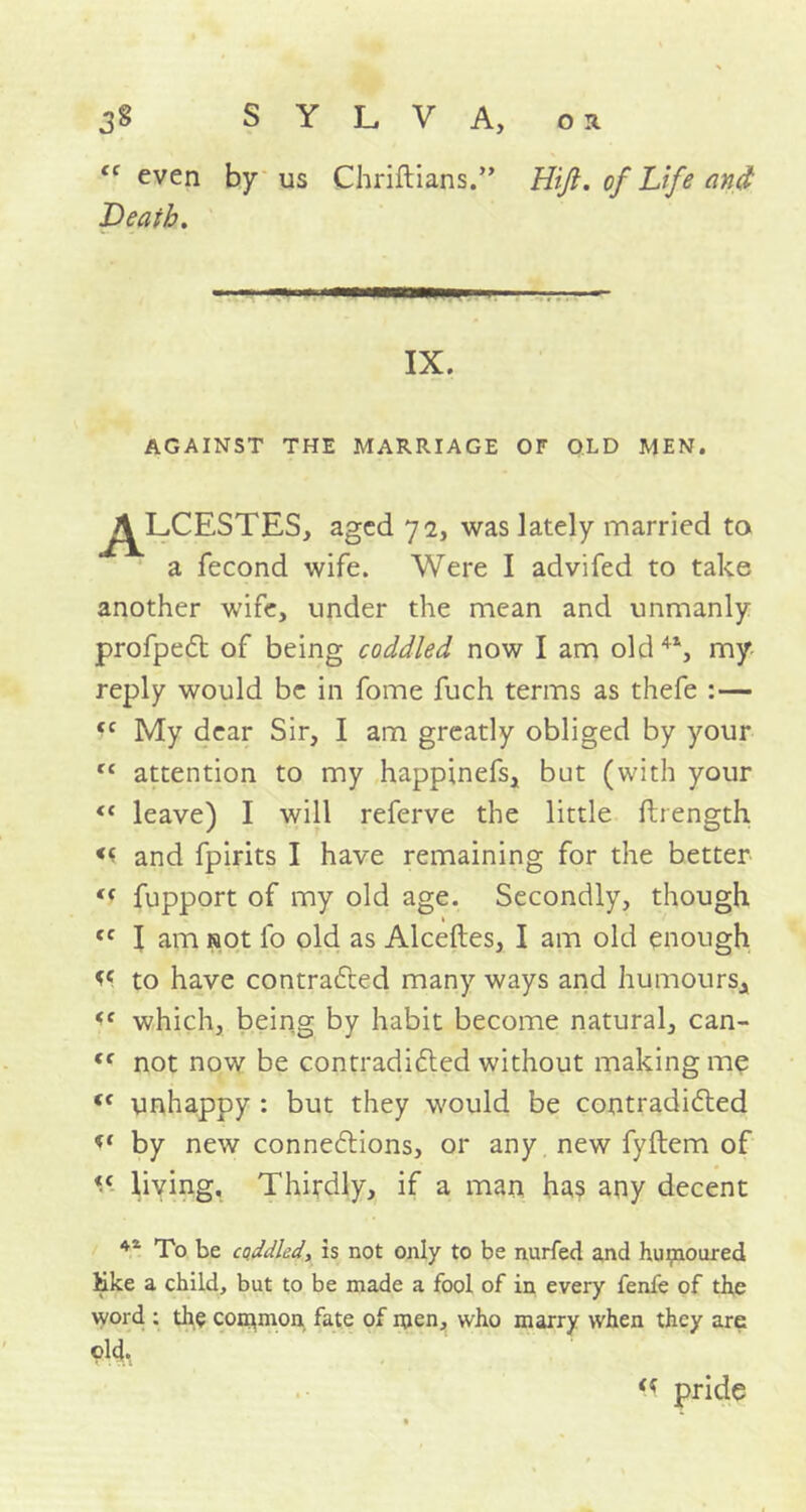 even by us Chriftians.” Hiji. of Life and Death. AGAINST THE MARRIAGE OF OLD MEN. a iecond wife. Were I advifed to take another wife, under the mean and unmanly profpedt of being coddled now I am old my reply would be in fome fuch terms as thefe :— cc My dear Sir, I am greatly obliged by your rc attention to my happinefs, but (with your <e leave) I will referve the little ftrength << and fpirits I have remaining for the better <( fupport of my old age. Secondly, though cc I am not fo old as Alceftes, I am old enough << to have contracted many ways and humours* which, being by habit become natural, can- <r not now be contradidted without making me tf unhappy : but they would be contradicted by new connections, or any new fyftem of living. Thirdly, if a man has any decent 41 To be caddied, is not only to be nurfed and humoured hike a child, but to be made a fool of in every fenfe of the word : the common fate of men, who marry when they are IX. , aged 72, was lately married to « pride