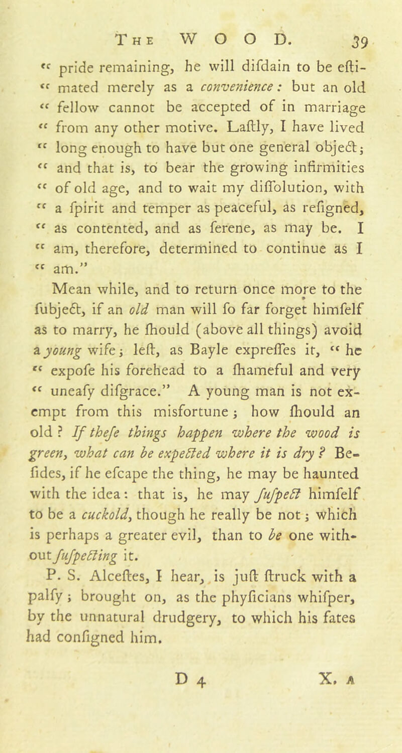 “ pride remaining, he will difdain to be efti- tc mated merely as a convenience: but an old <f fellow cannot be accepted of in marriage “ from any other motive. Laftly, I have lived rf long enough to have but one general objedt; <c and that is, to bear the growing infirmities fC of old age, and to wait my difi'olution, with fC a fpirit and temper as peaceful, as refigned, “ as contented, and as ferene, as may be. I cc am, therefore, determined to continue as I ef am.” Mean while, and to return once more to the fubjebt, if an old man will fo far forget himfelf as to marry, he fhould (above all things) avoid a young wife j left, as Bayle expreftes it, <f he t( expofe his forehead to a fhameful and very <f uneafy difgrace.” A young man is not ex- empt from this misfortune; how lhould an old ? If thefe things happen where the wood is green, what can be expelled where it is dry ? Be- fides, if he efcape the thing, he may be haunted with the idea: that is, he may Jufpeft himfelf to be a cuckold, though he really be not; which is perhaps a greater evil, than to be one with- out fujpelling it. P. S. Alceftes, I hear, is juft ftruck with a palfy ; brought on, as the phyficians whifper, by the unnatural drudgery, to which his fates had configned him. D 4 X. h