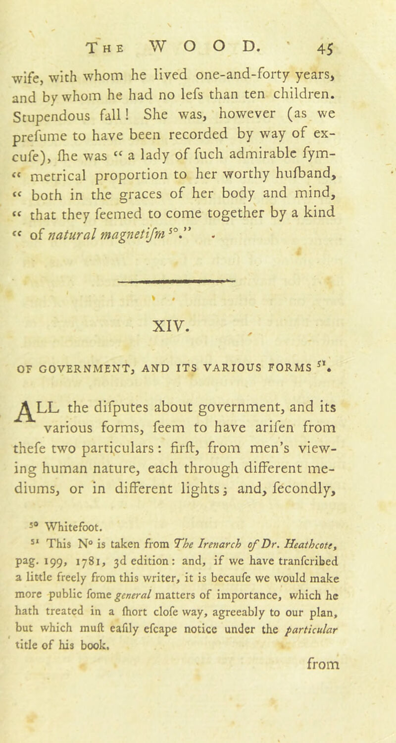 wife, with whom he lived one-and-forty years* and by whom he had no lefs than ten children. Stupendous fall! She was, however (as we prefume to have been recorded by way of ex- cufe), (he was “ a lady of fuch admirable fym- “ metrical proportion to her worthy hufband, both in the graces of her body and mind, “ that they feemed to come together by a kind cc of natural magnetifms°” XIV. ✓ OF GOVERNMENT, AND ITS VARIOUS FORMS s\ ALL the difputes about government, and its various forms, feem to have arifen from thefe two particulars : firft, from men’s view- ing human nature, each through different me- diums, or in different lights j and, fecondly. s° Whitefoot. 51 This N° is taken from The Irenarch of Dr. Heath cote, pag. 199, 1781, 3d edition: and, if we have tranfcribed a little freely from this writer, it is becaufe we would make more public fome general matters of importance, which he hath treated in a (hort clofe way, agreeably to our plan, but which mull eafily efcape notice under the particular title of his book. from