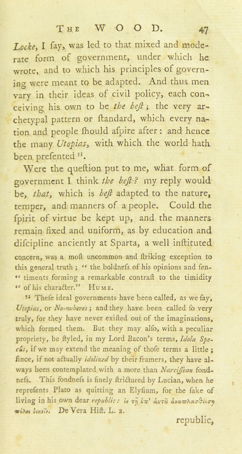 Locke, I fay, was led to that mixed and mode- rate form of government, under which he wrote, and to which his principles of govern- ing were meant to be adapted. And thus men vary in their ideas of civil policy, each con- ceiving his own to be the beft ■, the very ar- chetypal pattern or ftandard, which every na- tion and people fhould afpire after: and hence the many Utopias, with which the world hath, been prefented 5i. Were the queftion put to me, what form of government I think the beft ? my reply would be, that, which is beft adapted to the nature, temper, and manners of a people. Could the fpirit of virtue be kept up, and the manners remain fixed and uniform, as by education and difeipline anciently at Sparta, a well inftituted concern, was a molt uncommon and ftriking exception to this general truth ; “ the boldnefs of his opinions and fen- “ timents forming a remarkable contrail to the timidity ** of his character.” Hume. 53 Thefe ideal governments have been called, as we fay, Utopias, or No-auberes ; and they have been called fo very truly, for they have never exilled out of the imaginations, which formed them. But they may alfo, with a peculiar propriety, be llyled, in my Lord Bacon’s terms, Idola Spe- cus, if we may extend the meaning of thofe terms a little ; fince, if not actually idolized by their framers, they have al- ways been contemplated with a more than NarciJJean fond- nefs. This fondnefs is finely llriflured by Lucian, when he reprefents Plato as quitting an Elyfium, for the fake of living in his own dear republic: L tr, lid iuru u.vx'sshu.o-Slio-ri omi*>. De Vera Hill. L. 2. republic.