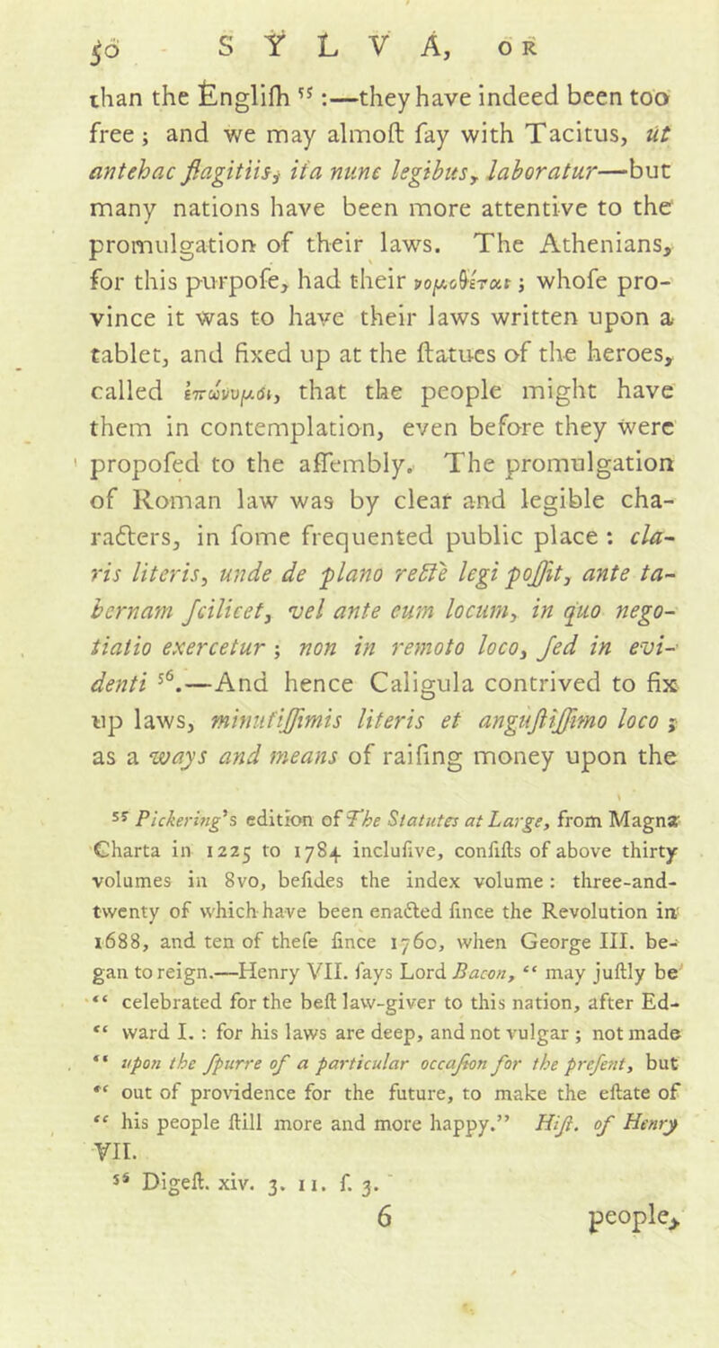than the Englifh :—they have indeed been too free ; and we may almoft fay with Tacitus, ut antehac flagitiisj iia mine legibusr laboratur—but many nations have been more attentive to the promulgation of their laws. The Athenians, for this purpofe, had their yopoUru.t •, whofe pro- vince it was to have their laws written upon a tablet, and fixed up at the ftatues of the heroes, called iiruvvyM, that the people might have them in contemplation, even before they were propofed to the affembly. The promulgation of Roman law was by clear and legible cha- rafters, in fome frequented public place : Cla- ris Uteris, unde de 'piano redie legi pojjit, ante ta- bcrnam Jcilieet, vel ante cum locum, in quo nego- tiatio exercetur ; non in remoto loco, Jed in evi- denti 5<5.—And hence Caligula contrived to fix up laws, minufijjimis literis et angufiijjimo loco j as a ways and means of raifing money upon the SJ Pickering's edition of The Statutes at Large, from Magna' Gharta in 1225 to 1784 incluhve, confifts of above thirty- volumes in 8vo, befides the index volume: three-and- twenty of which have been enadted fxnce the Revolution in' 1688, and ten of thefe iince 1760, when George III. be-' gan to reign.—Henry VII. fays Lord Bacon, “ may juftly be' “ celebrated for the bell law-giver to this nation, after Ed- e‘ ward I. : for his laws are deep, and not vulgar ; not made “ upon the fpurre of a particular occafeon for the prefent, but out of providence for the future, to make the eftate of “ his people Hill more and more happy.” Hifl. of Henry VII. sS Digeft. xiv. 3. 11. f. 3. 6 people,,