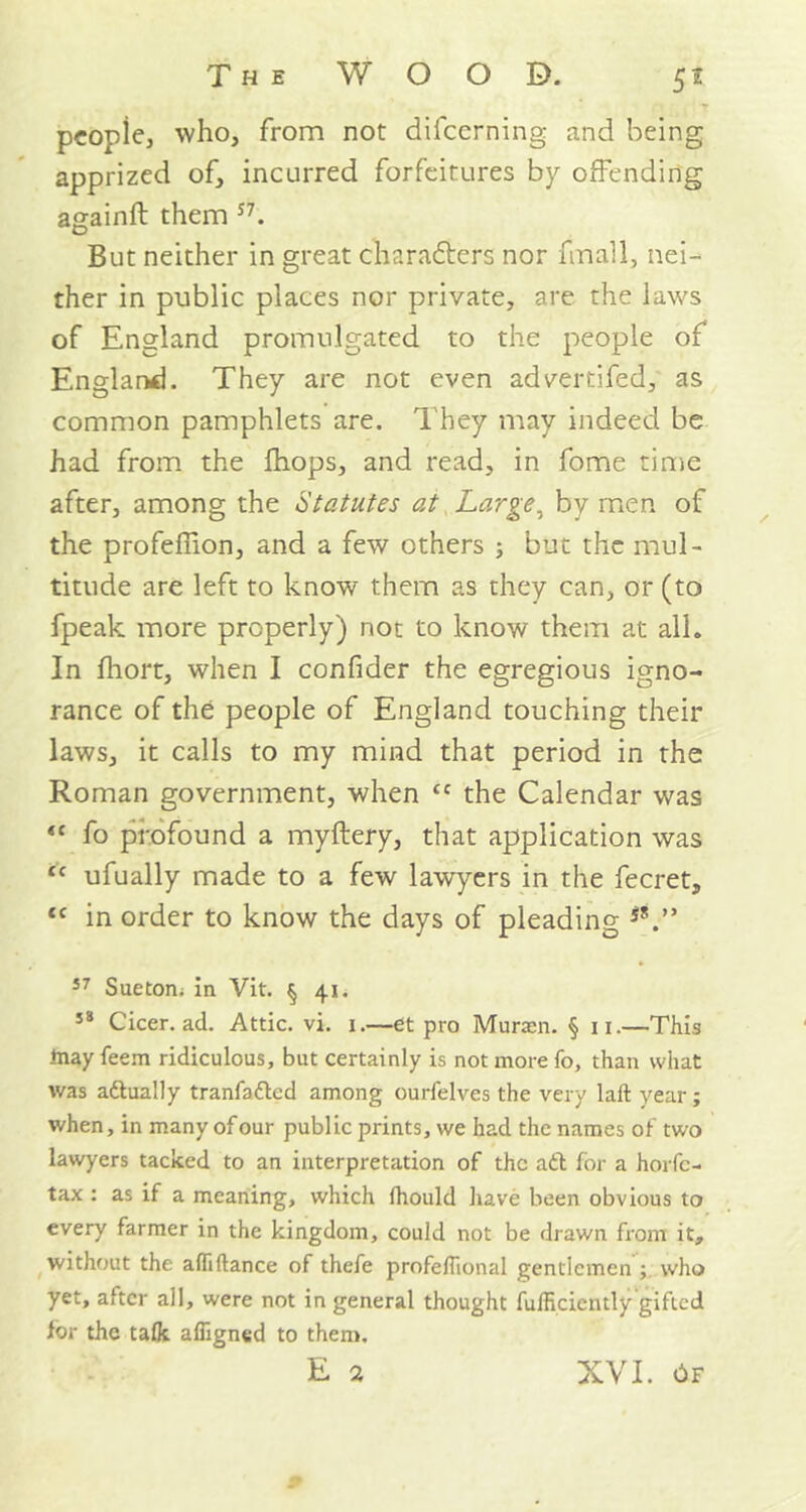 people, who, from not difeerning and being apprized of, incurred forfeitures by offending againft them S7. But neither in great characters nor fmall, nei- ther in public places nor private, are the laws of England promulgated to the people of England. They are not even advertifed, as common pamphlets are. 1'hey may indeed be had from the {hops, and read, in fome time after, among the 'Statutes at Large, by men of the profeffion, and a few others ; but the mul- titude are left to know them as they can, or (to fpeak more properly) not to know them at all. In fhort, when I confider the egregious igno- rance of the people of England touching their laws, it calls to my mind that period in the Roman government, when <c the Calendar was “ fo profound a myftery, that application was “ ufually made to a few lawyers in the fecret, cc in order to know the days of pleading S!.” 57 Sue tom in Vit. § 4.1 > 58 Cicer. ad. Attic, vi. 1,—et pro Muraen. § 11.—This inay feem ridiculous, but certainly is not more fo, than what was aftually tranfafted among ourfelves the very laft year; when, in many of our public prints, we had the names of two lawyers tacked to an interpretation of the aft for a horfe- tax : as if a meaning, which Ihould have been obvious to every farmer in the kingdom, could not be drawn from it, without the alfiftance of thefe profeflional gentlemen ; who yet, after all, were not in general thought fulHciently gifted for the talk afligned to them.