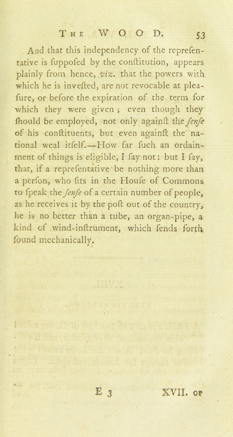 And that this independency of the reprefen - tative is fuppofed by the conftitution, appears plainly from hence, viz. that the powers with which he is inverted, are not revocable at plea-, fure, or before the expiration of the term for which they were given ; even though they fhould be employed, not only againft the Jenfe of his conftituents, but even againft the na- tional weal itfelf.—How far fuch an ordain- ment of things is eligible, I fay not: but I fay, that, if a reprefentative be nothing more than a perfon, who fits in the Houfe of Commons to fpeak the Jenfe of a certain number of people, as he receives it by the port out of the country, he is no better than a tube, an organ-pipe, a kind of wind-inftrument, which fends forth, found mechanically.