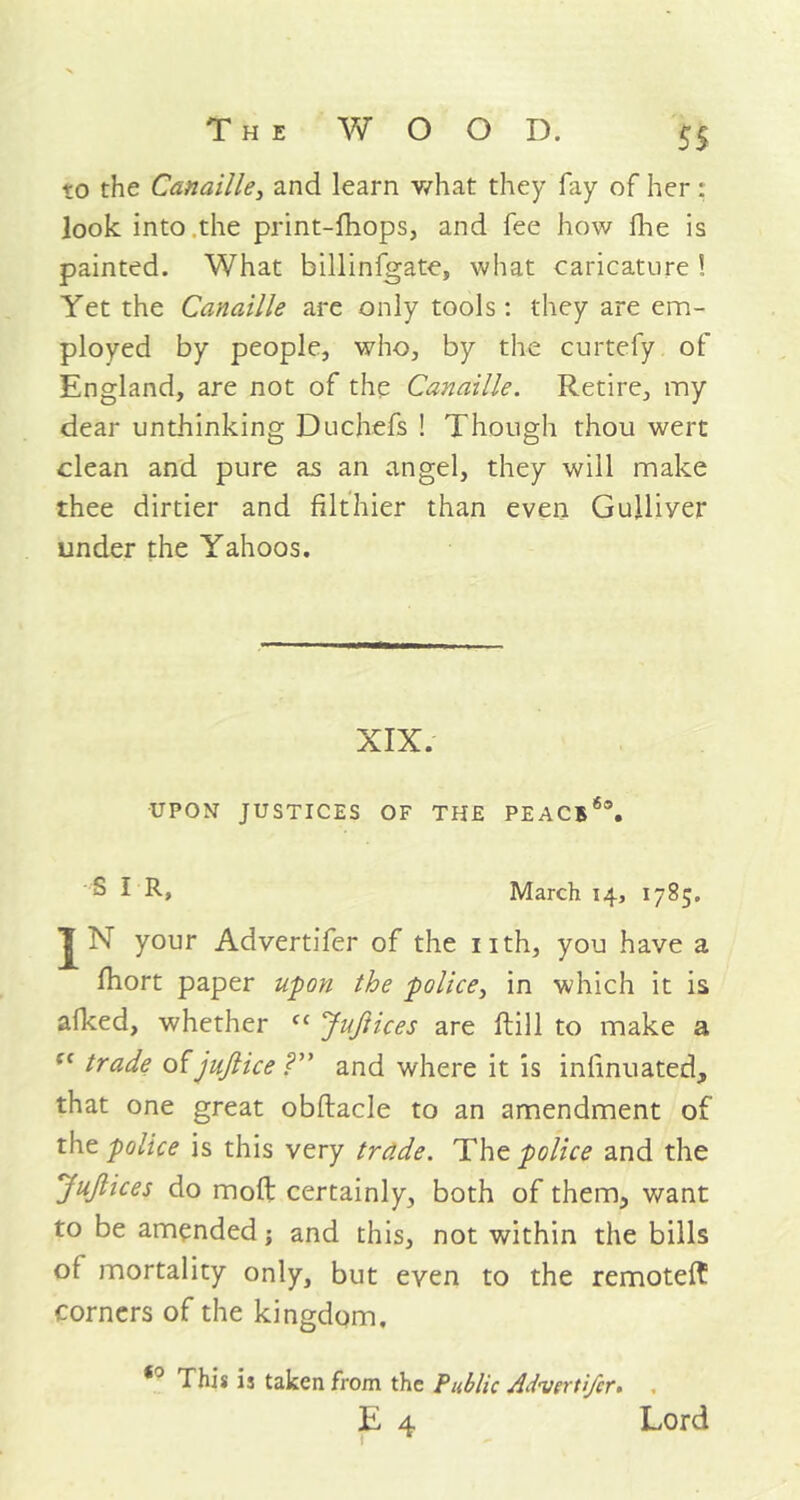 $5 to the Canaille, and learn what they fay of her : look into the print-fhops, and fee how fhe is painted. What billinfgate, what caricature ! Yet the Canaille are only tools: they are em- ployed by people, who, by the curtefy of England, are not of the Canaille. Retire, my dear unthinking Duchefs ! Though thou wert clean and pure as an angel, they will make thee dirtier and filthier than even Gulliver under the Yahoos. XIX. UPON JUSTICES OF THE PEACB6®. S I R, March 14, 1785. JN your Advertifer of the nth, you have a fhort paper upon the police, in which it is afked, whether fc Juftices are ftill to make a :c trade of jujlice ?” and where it is infinuated, that one great obftacle to an amendment of the police is this very trade. The police and the JuJlices do mod certainly, both of them, want to be amended; and this, not within the bills of mortality only, but even to the remote!? corners of the kingdom, *° This is taken from the Public Advertifer*