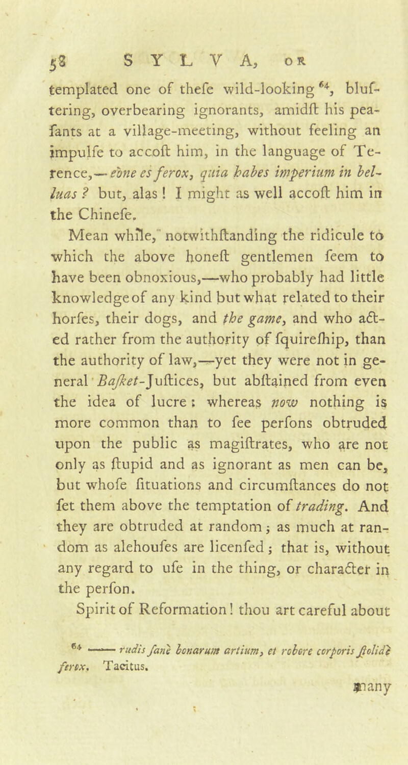 fcemplated one of thefe wild-looking 64, bluf- tering, overbearing ignorants, amidft his pea- fants at a village-meeting, without feeling an jmpulfe to accoft him, in the language of Te- rence,— eone es ferox, quia babes wperiiimtn bel~ luas ? but, alas ! I might as well accoft him in the Chinefe. Mean while, notwithftanding the ridicule to which the above honeft gentlemen feem to have been obnoxious,—who probably had little knowledge of any k.ind but what related to their horfes, their dogs, and the game, and who a£t- ed rather from the authority of fquirefhip, than the authority of law,—yet they were not in ge- neral Bajket-Juftices, but abftained from even the idea of lucre; whereas now nothing is more common than to fee perfons obtruded upon the public as magiftrates, who are not only as ftupid and as ignorant as men can be, but whofe fituations and circumftances do not fet them above the temptation of trading. And they are obtruded at random; as much at ran- dom as alehoufes are licenfed; that is, without any regard to ufe in the thing, or character in the perfon. Spirit of Reformation! thou art careful about 64 . rudis fane bonarum artium, et robore corporis Jlolide ferox. Tacitus. $iany