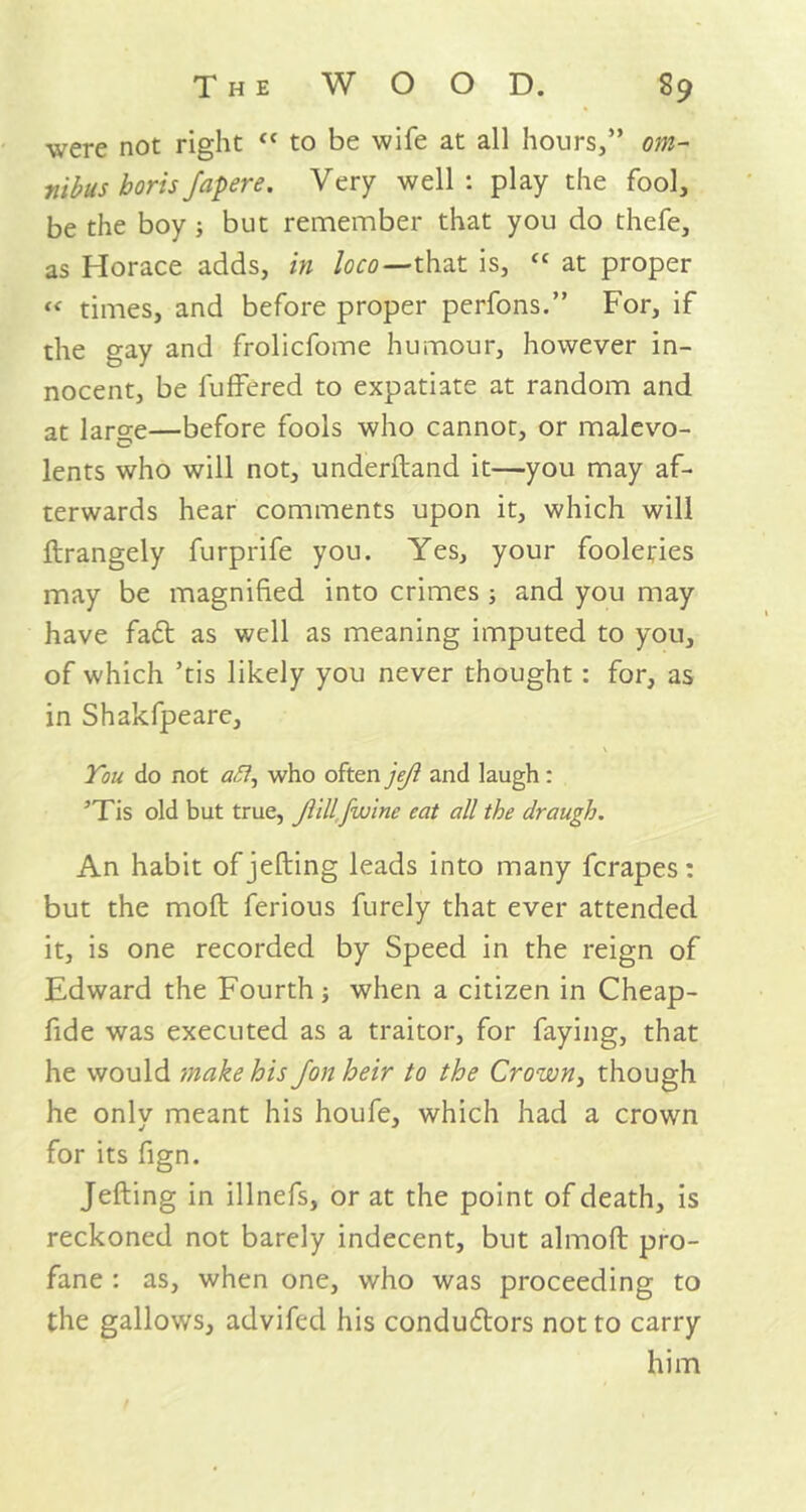 were not right « to be wife at all hours,” om- nibus borisfapere. Very well: play the fool, be the boy ; but remember that you do thefe, as Horace adds, in loco—that is, “ at proper « times, and before proper perfons.” For, if the gay and frolicfome humour, however in- nocent, be fuffered to expatiate at random and at laro-e—before fools who cannot, or malevo- lents who will not, understand it—you may af- terwards hear comments upon it, which will ftrangely furprife you. Yes, your fooleries may be magnified into crimes ; and you may have fa£t as well as meaning imputed to you, of which ’tis likely you never thought: for, as in Shakfpeare, You do not afl, who often jejl and laugh: ’Tis old but true, Jiillfwine cat all the draugh. An habit of jelling leads into many fcrapes: but the mod ferious furely that ever attended it, is one recorded by Speed in the reign of Edward the Fourth; when a citizen in Cheap- fide was executed as a traitor, for faying, that he would make his Jon heir to the Crown, though he only meant his houfe, which had a crown for its fign. Jelling in illnefs, or at the point of death, is reckoned not barely indecent, but almoft pro- fane : as, when one, who was proceeding to the gallows, advifed his conductors not to carry him
