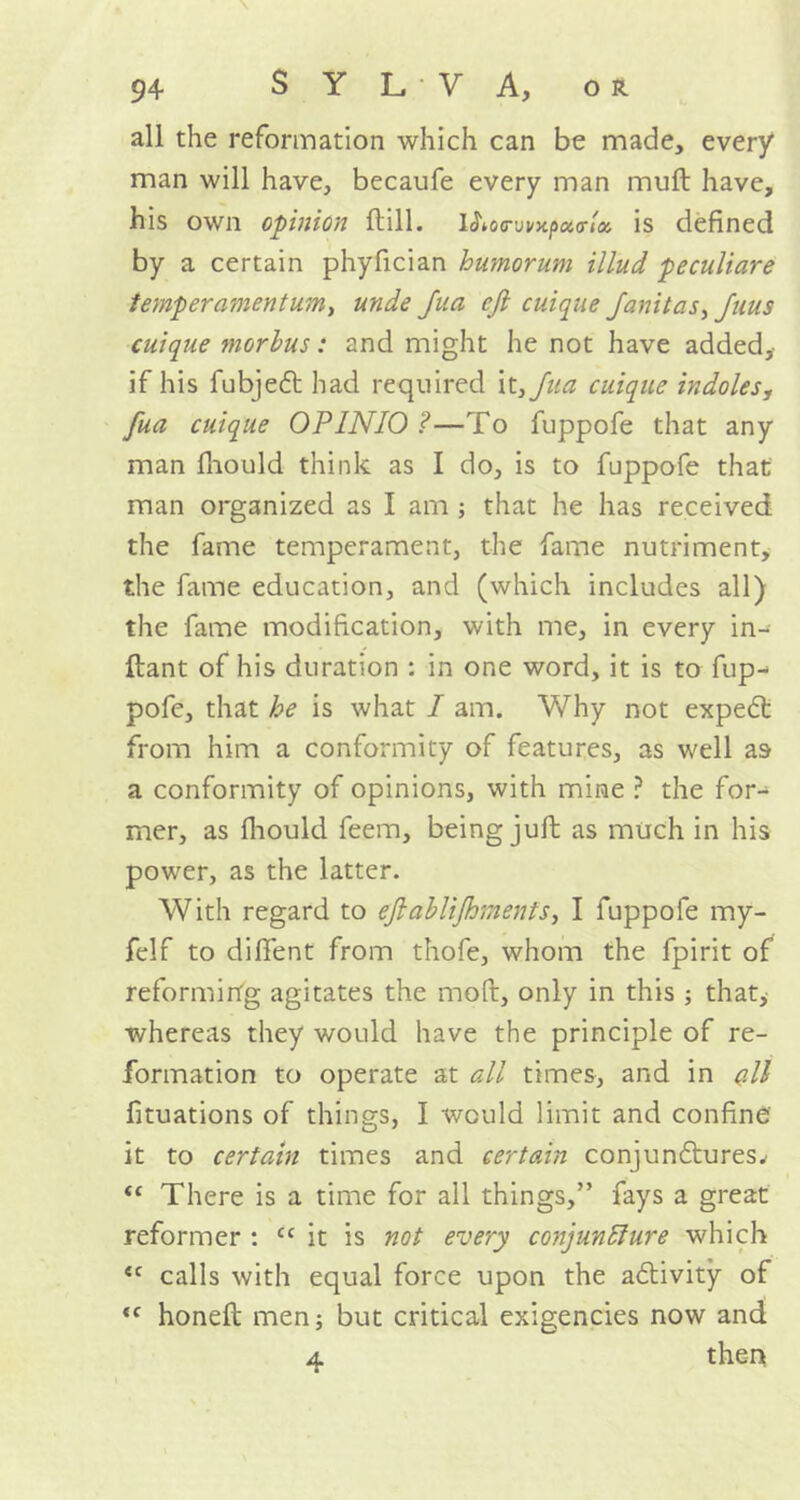 all the reformation which can be made, every man will have, becaufe every man muft have, his own opinion Hill. WKxrwxpotcricc, is defined by a certain phyfician humorum illud peculiare temper ament urn, unde Jua eft cuique Janitas, Jnus cuique morbus: and might he not have added, if his fubjet had required it,Jua cuique indoles, fua cuique OPINIO ?—To fuppofe that any man fhould think as I do, is to fuppofe that man organized as I am ; that he has received the fame temperament, the fame nutriment, the fame education, and (which includes all) the fame modification, with me, in every in- ftant of his duration : in one word, it is to flip- pofe, that he is what I am. Why not expect from him a conformity of features, as well as a conformity of opinions, with mine ? the for- mer, as fhould feem, being juft as much in his power, as the latter. With regard to eftablijhments, I fuppofe my- felf to difient from thofe, whom the fpirit of reforming agitates the mod, only in this ; that, whereas they would have the principle of re- formation to operate at all times, and in (ill fituations of things, I would limit and confine it to certain times and certain conjunctures^ “ There is a time for all things,” fays a great reformer : cc it is not every conjuncture which <c calls with equal force upon the activity of <f honeft men, but critical exigencies now and 4 then