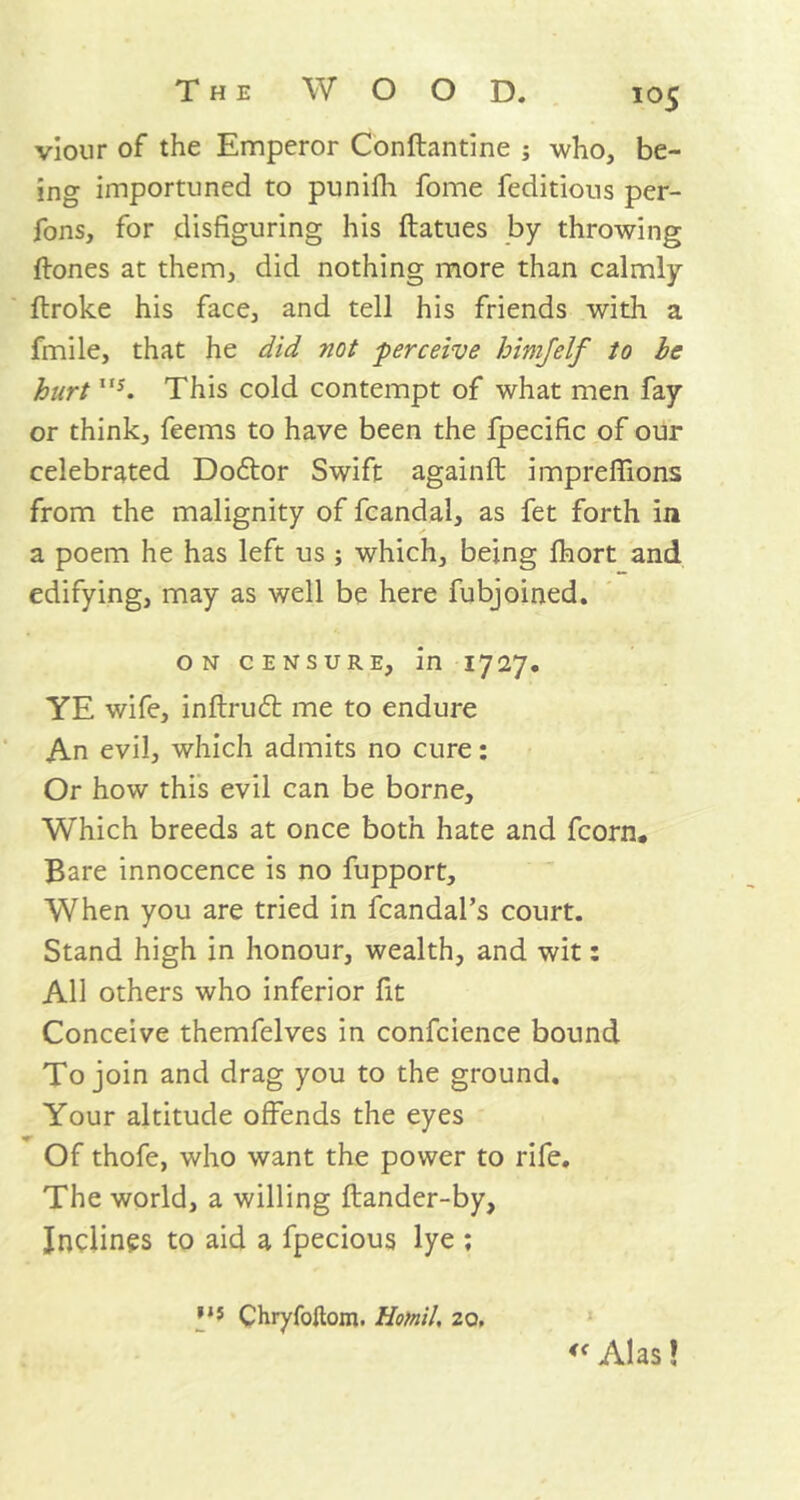 viour of the Emperor Conftantine ; who, be- ing importuned to punifh fome feditious per- fons, for disfiguring his ftatues by throwing ftones at them, did nothing more than calmly ftroke his face, and tell his friends with a fmile, that he did not perceive him/elf to be hurt,,y. This cold contempt of what men fay or think, feems to have been the fpecific of our celebrated Dodtor Swift againft impreffions from the malignity of fcandal, as fet forth in a poem he has left us ; which, being Ihort and edifying, may as well be here fubjoined. ON CENSURE, in 17 27. YE wife, inftrudt me to endure An evil, which admits no cure: Or how this evil can be borne. Which breeds at once both hate and fcorn. Bare innocence is no fupport. When you are tried in fcandal’s court. Stand high in honour, wealth, and wit: All others who inferior fit Conceive themfelves in confcience bound To join and drag you to the ground. Your altitude offends the eyes Of thofe, who want the power to rife. The world, a willing flander-by, Inclines to aid a fpecious lye ; Chryfoftom. Hotnil, 20. <f Alas 1