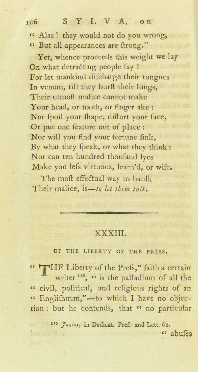 <c Alas! they would not do you wrong, “ But all appearances are ftrong.” Yet, whence proceeds this weight we lay On what detrafting people fay ? For let mankind difcharge their tongues In venom, till they burft their lungs. Their utmoft malice cannot make Your head, or tooth, or finger ake : Nor fpoil your fhape, diftort your face. Nor will you find your fortune fink. By what they fpeak, or what they think : Nor can ten hundred thoufand lyes Make you lefs virtuous, learn’d, or wife. The moil effectual way to baulk Their malice, is—to let them talk. OF THE LIBERTY OF THE PRESS. Liberty of the Prefs,” faith a certain writer II6, <c is the palladium of all the (e civil, political, and religious rights of an tc Englifhman,”—to which I have no objec- tion : but he contends, that “ no particular *16 Junius, in Dedicat. Pref. and Lett. 61. Or put one feature out of place : XXXIII. tf abufes