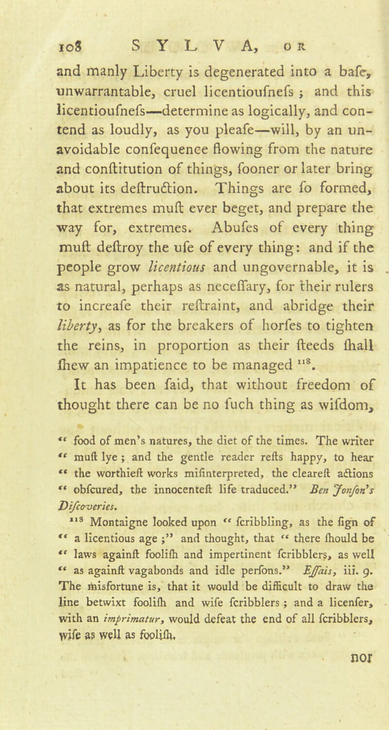 and manly Liberty is degenerated into a bafe, unwarrantable, cruel licentioufnefs ; and this licentioufnefs—determine as logically, and con- tend as loudly, as you pleafe—will, by an un- avoidable confequence flowing from the nature and conftitution of things, fooner or later bring about its deflrudtion. Things are fo formed, that extremes mufl ever beget, and prepare the way for, extremes. Abufes of every thing mufl deflroy the ufe of every thing: and if the people grow licentious and ungovernable, it is as natural, perhaps as neceffary, for their rulers to increafe their reflraint, and abridge their liberty, as for the breakers of horfes to tighten the reins, in proportion as their fleeds lliall Ihew an impatience to be managed ,lS. It has been faid, that without freedom of thought there can be no fuch thing as wifdom, “ food of men’s natures, the diet of the times. The writer  muft lye ; and the gentle reader reds happy, to hear ** the worthied works mifinterpreted, the cleared: actions “ obfcured, the innocented life traduced.” Ben Jonfon's Difco-veries. 113 Montaigne looked upon “ fcribbling, as the lign of “ a licentious age and thought, that “ there Ihould be *f laws againd fooliffi and impertinent fcribblers, as well “ as againd vagabonds and idle perfons.” EJfais, iii. 9. The misfortune is, that it would be difficult to draw the line betwixt foolifh and wife fcribblers ; and a licenfer, with an imprimatur, would defeat the end of all fcribblers, wife a? well as fooliffi. nor