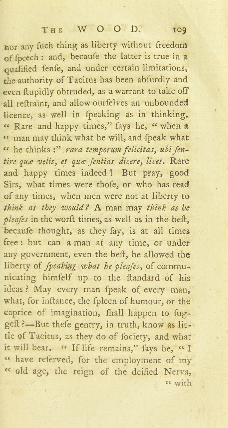 nor any fuch thing as liberty without freedom of fpeech : and, becaufe the latter is true in a qualified fenfe, and under certain limitations, the authority of Tacitus has been abfurdly and even ftupidly obtruded, as a warrant to take off all reftraint, and allow ourfelves an unbounded licence, as well in fpeaking as in thinking. “ Rare and happy times,” fays he, “ when a (( man may think what he will, and fpeak what tc he thinks .ran a temporum felicit as, ubi /en- tire qu<e veils, et qua Jentias dicere, licet. Rare and happy times indeed ! But pray, good Sirs, what times were thofe, or who has read of any times, when men were not at liberty to think as they would? A man may think as he plea/es in the word; times, as well as in the belt, becaufe thought, as they fay, is at all times free : but can a man at any time, or under any government, even the bell, be allowed the liberty of /peaking what he plea/es, of commu- nicating himfelf up to the ftandard of his ideas ? May every man fpeak of every man, what, for inftance, the fpleen of humour, or the caprice of imagination, fliall happen to fug- ged ?—But thefe gentry, in truth, know as lit- tle of Tacitus, as they do of fociety, and what it will bear. “ If life remains,” fays he, u I <c have referved, for the employment of my “ old age, the reign of the deified Nerva, cc with