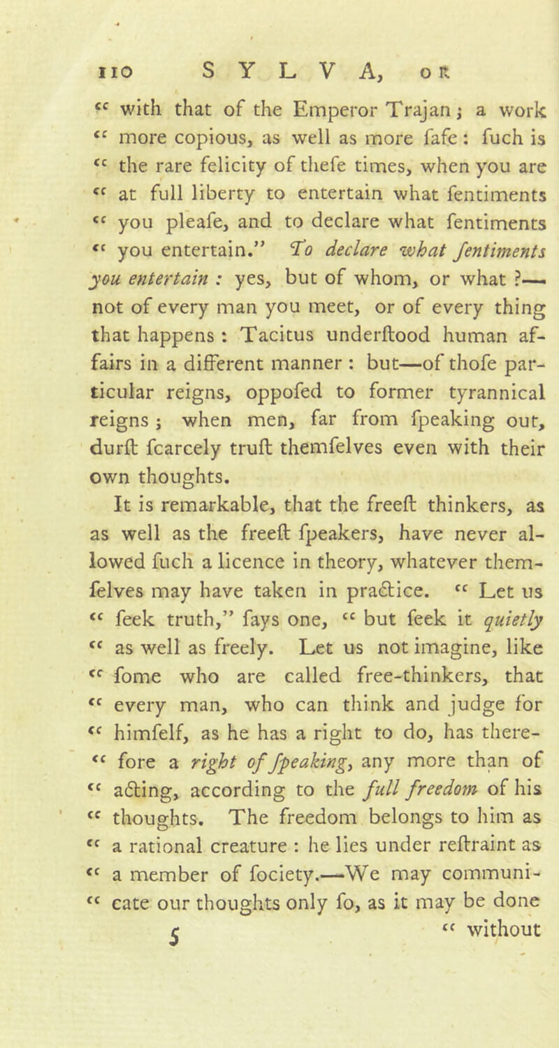 £C with that of the Emperor Trajan; a work tc more copious, as well as more fafe: fuch is <c the rare felicity of thefe times, when you are <c at full liberty to entertain what fentiments <c you pleafe, and to declare what fentiments <c you entertain.” To declare what fentiments you. entertain : yes, but of whom, or what ?— not of every man you meet, or of every thing that happens : Tacitus underftood human af- fairs in a different manner : but—of thofe par- ticular reigns, oppofed to former tyrannical reigns j when men, far from fpeaking out, durft fcarcely trufb themfelves even with their own thoughts. It is remarkable, that the freed: thinkers, as as well as the freed: fpeakers, have never al- lowed fuch a licence in theory, whatever them- felves may have taken in practice. fc Let us <c feek truth,” fays one, cc but feek it quietly Cf as well as freely. Let us not imagine, like <f fome who are called free-thinkers, that <c every man, who can think and judge for <c himfelf, as he has a right to do, has there- <c fore a right of fpeaking, any more than of tc acting, according to the full freedom of his <c thoughts. The freedom belongs to him as tc a rational creature : he lies under reftraint as <c a member of fociety.—We may communi- fC cate our thoughts only fo, as it may be done c “ without