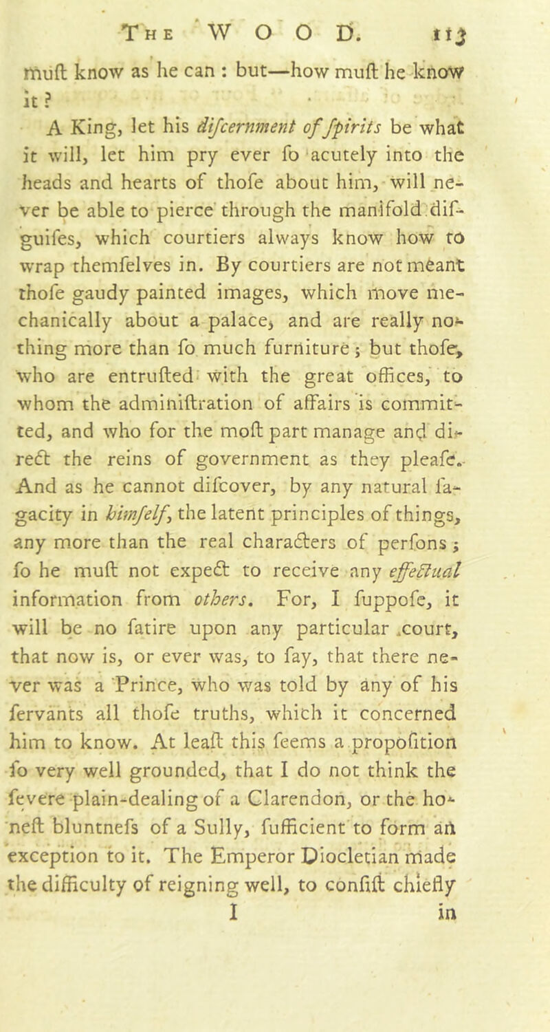 mud know as he can : but—how muft he know It ? • - ' ‘ • / • A King, let his difcernment of fpirits be what it will, let him pry ever fo acutely into the heads and hearts of thofe about him, will ne- ver be able to pierce through the manifold.dif- guiies, which courtiers always know how to wrap themfelves in. By courtiers are not meant thofe gaudy painted images, which move me- chanically about a palace* and are really nor- thing more than fo much furniture; but thofe, who are entruded with the great offices, to whom the adminidration of affairs is commit- ted, and who for the mod part manage and di*- re£t the reins of government as they pleafe. And as he cannot difcover, by any natural fa- gacity in himjelf \ the latent principles of things, any more than the real characters of perfons ; fo he mud not expect to receive any effectual information from others. For, I fuppofe, it will be no fatire upon any particular .court, that now is, or ever was, to fay, that there ne- ver was a Prince, who was told by any of his fervants all thofe truths, which it concerned him to know. At lead this feems a propofition fo very well grounded, that I do not think the fevere plain-dealing of a Clarendon, or the ho- ned bluntnefs of a Sully, fufficient to form ail exception to it. The Emperor Diocletian made the difficulty of reigning well, to confid chiefly I in