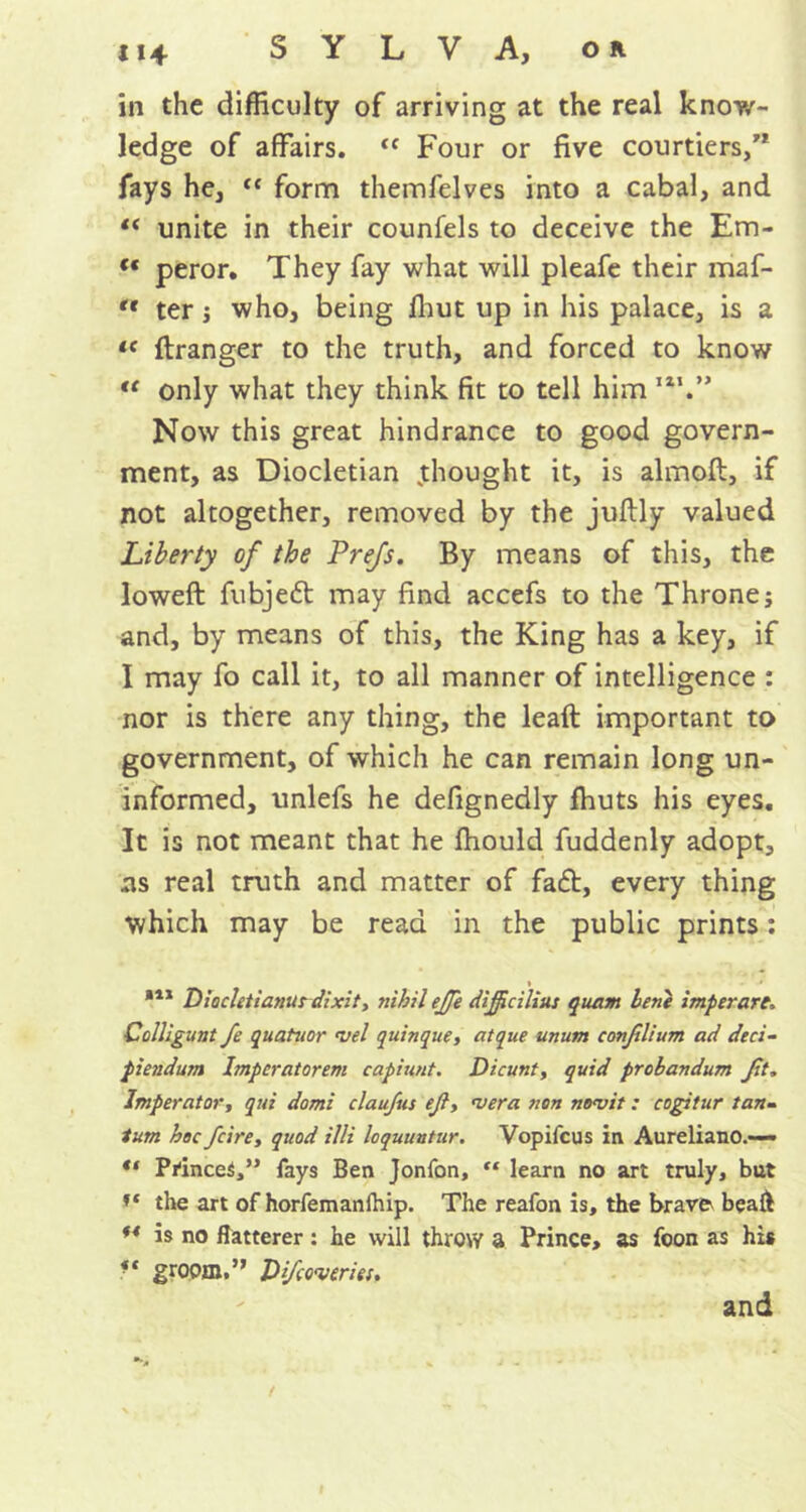 in the difficulty of arriving at the real know- ledge of affairs. <f Four or five courtiers, fays he, “ form themfelves into a cabal, and “ unite in their counfels to deceive the Em- (t peror. They fay what will pleafe their maf- '« ter ; who, being ffiut up in his palace, is a lc ftranger to the truth, and forced to know “ only what they think fit to tell him ,l1. Now this great hindrance to good govern- ment, as Diocletian .thought it, is almoft, if not altogether, removed by the juflly valued Liberty of the Pre/s. By means of this, the loweft fubjedt may find accefs to the Throne; and, by means of this, the King has a key, if I may fo call it, to all manner of intelligence : nor is there any thing, the leaft important to government, of which he can remain long un- informed, unlefs he defignedly fhuts his eyes. It is not meant that he fhould fuddenly adopt, ns real truth and matter of fadt, every thing which may be read in the public prints: 111 Diocletianur dixit, nihil ejje dijficiliu: quam lent imperare> Colligunt fe quatuor trel quinque, atque unum conjilium ad deci- piendum Imperatorem capiunt. Dicunt, quid probandum Jit„ Imperator, qui domi claujus eft, nera non no<vit: cogitur tan- lam hoc Jcire, quod illi loquuutur. Vopifcus in Aureliano.-— Princes,” fays Ben Jonfon, ** learn no art truly, but the art of horfemanfhip. The reafon is, the brave beafl *4 is no flatterer : he will throw a Prince, as foon as his groom. DJcoveria. and