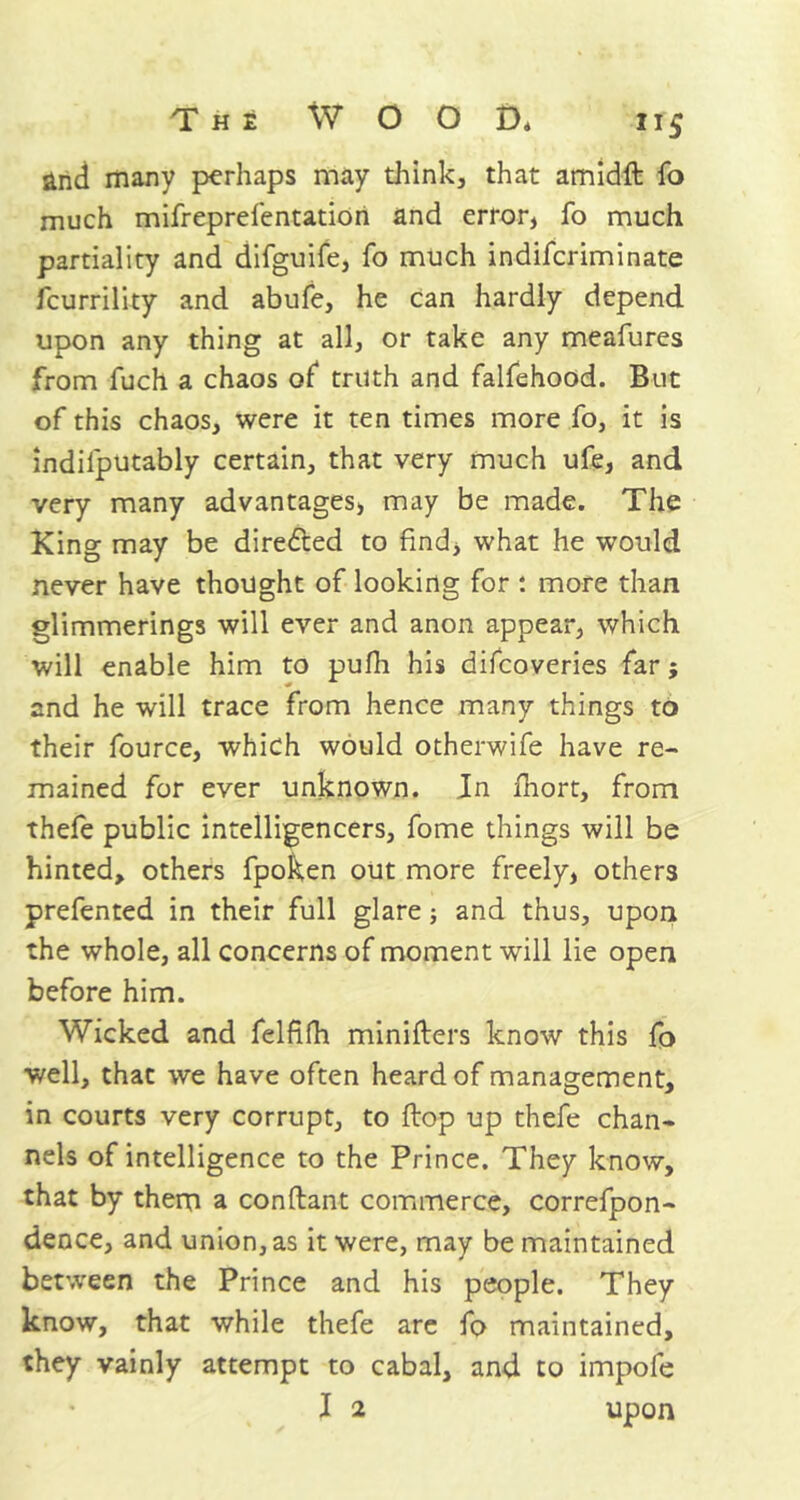 and many perhaps may think, that amidft fo much mifreprefentation and error, fo much partiality and difguife, fo much indiferiminate feurrility and abufe, he can hardly depend upon any thing at all, or take any meafures from fuch a chaos of truth and falfehood. But of this chaos, were it ten times more fo, it is indilputably certain, that very much ufe, and very many advantages, may be made. The King may be directed to find, what he would never have thought of looking for : more than glimmerings will ever and anon appear, which will enable him to pufh his difeoveries far; and he will trace from hence many things to their fource, which would otherwife have re- mained for ever unknown. Jn fhort, from thefe public intelligencers, fome things will be hinted, others fpoken out more freely, others prefented in their full glare; and thus, upon the whole, all concerns of moment will lie open before him. Wicked and felfilh minifters know this fo well, that we have often heard of management, in courts very corrupt, to flop up thefe chan- nels of intelligence to the Prince. They know, that by them a conftant commerce, correfpon- dence, and union, as it were, may be maintained between the Prince and his people. They know, that while thefe are fo maintained, they vainly attempt to cabal, and to impofe