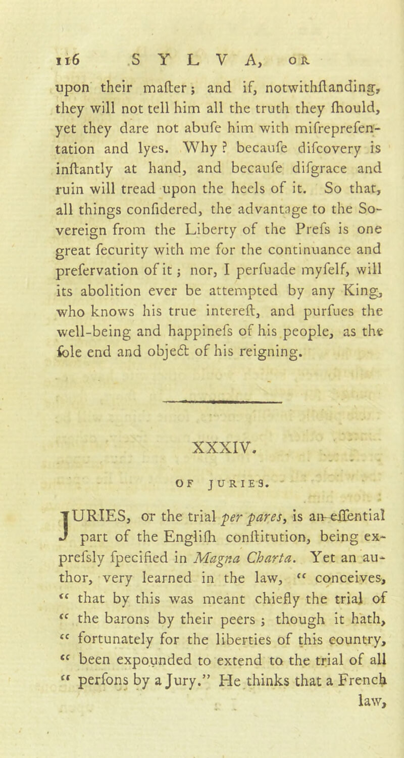 upon their matter; and if, notwithflanding, they will not tell him all the truth they fhould, yet they dare not abufe him with mifreprefen- tation and lyes. Why ? becaufe difcovery is inftantly at hand, and becaufe difgrace and ruin will tread upon the heels of it. So that, all things confidered, the advantage to the So- vereign from the Liberty of the Prefs is one great fecurity with me for the continuance and prefervation of it; nor, I perfuade myfelf, will its abolition ever be attempted by any King, who knows his true intereft, and purfues the well-being and happinefs of his people, as the idle end and obje6t of his reigning. XXXIV. OF JURIES. JURIES, or the trial per pares, is amellentia! part of the Englitti conftitution, being ex~ prefsly fpecified in Magna Chart a. Yet an au- thor, very learned in the law, “ conceives, “ that by this was meant chiefly the trial of tc the barons by their peers ; though it hath, <c fortunately for the liberties of this country, ec been expounded to extend to the trial of all “ perfons by a Jury.” He thinks that a French law.