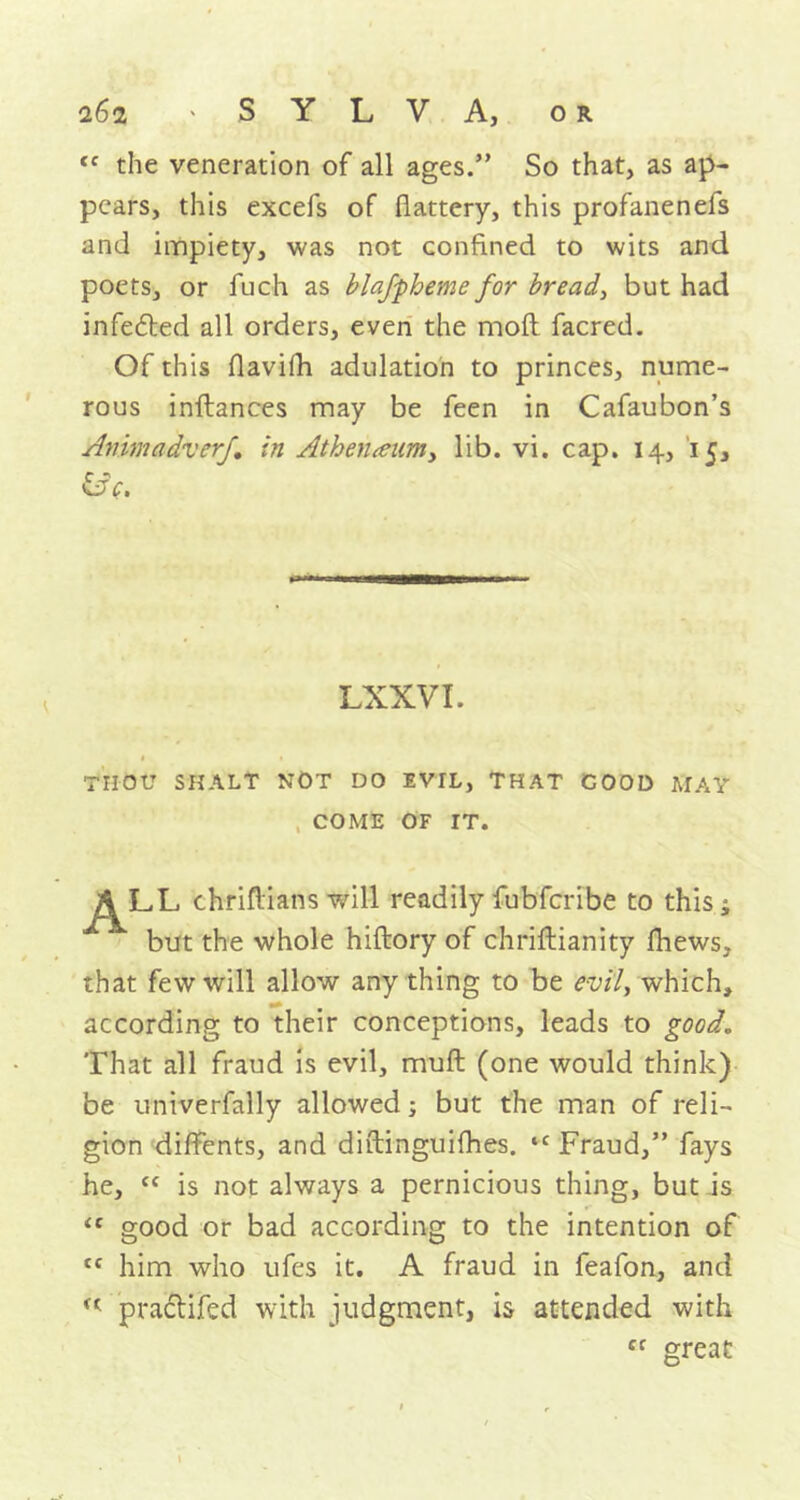 <c the veneration of all ages.” So that, as ap- pears, this excefs of flattery, this profanenefs and impiety, was not confined to wits and poets, or fuch as blajpheme for bread, but had infedted all orders, even the mofl facred. Of this flavifh adulation to princes, nume- rous inftances may be feen in Cafaubon’s Animadverf in Athen<eum, lib. vi. cap. 14, 15, &c. LXXVI. « • THOU SHALT NOT DO EVIL, THAT GOOD MAY COME OF IT. ALL chriflians will readily fubfcribe to this ^ but the whole hiftory of chriftianity fliews, that few will allow any thing to be evH, which, according to their conceptions, leads to good. That all fraud is evil, mull (one would think) be univerfally allowed; but the man of reli- gion diffents, and diftinguifhes. “ Fraud,” fays he, “ is not always a pernicious thing, but is <c good or bad according to the intention of tc him who ufes it. A fraud in feafon, and u pradtifed with judgment, is attended with Cf great