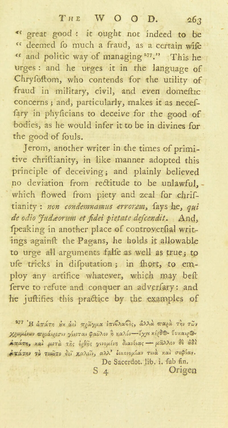 great good : it ought not indeed to be <c deemed fo much a fraud, as a certain wife “ and politic way of managing177.” This he urges : and he urges it in the language of Chryfoftom, who contends for the utility of fraud in military, civil, and even domeftic concerns ; and, particularly, makes it as necef- fary in phvficians to deceive for the good of bodies, as he would infer it to be in divines for the good of fouls. Jerom, another writer in the times of primi- tive chriftianity, in like manner adopted this principle of deceiving j and plainly believed no deviation from rettitude to be unlawful, - which flowed from piety and zeal for chrif- tianity : non condemnamus errorem, fays he, qui de odio Judaorimi et fidei pietate dejcendit. And, fpeaking in another place of controverfial writ- ings againfl: the Pagans, he holds it allowable to urge all arguments falfe as well as true; tp ufe tricks in deputation; in fhort, to em- ploy any artifice whatever, which may bell ferve to refute and conquer an adv.erfary: and he juftifies this practice by the examples of 177 'H ccTrxvn yx *£< tc^a,y[j.x aXKu. ’zru.^u. rtiii ruv X£uijjJ.vu\! ®-go«i^££7iy y\nTa.i tpccvMti %ctXov—e%et xschS>- y.tcl ^ita, tjjs yivo^iyri — p&Won os u$e ^4S«T>iV Tp TOtyTo hr Y.u.'huv, UVd cuxovoy/toiv Ttva xai troptuy, De Sacerdot. lib. i. fub fin. S 4 Origen