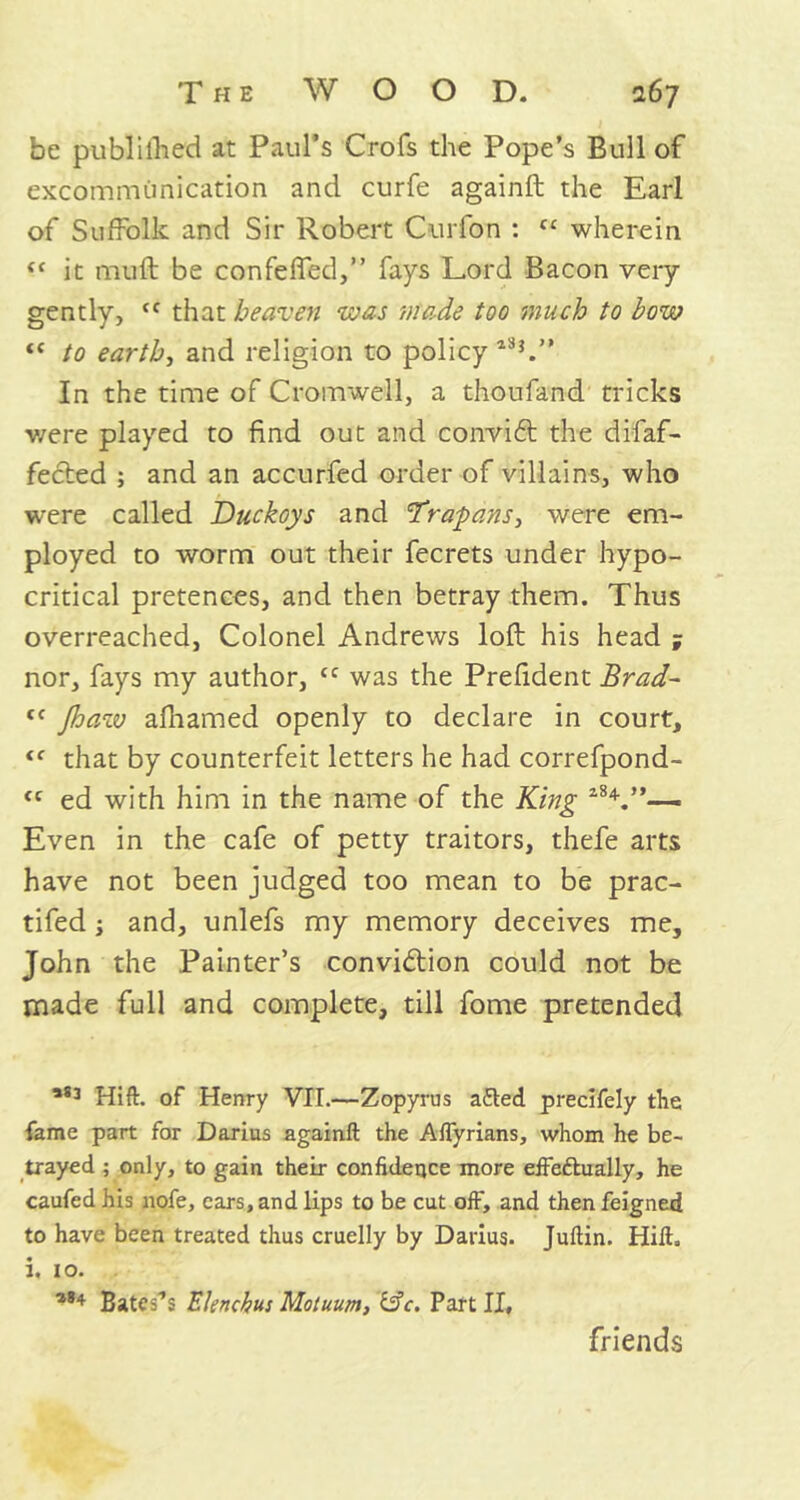 be published at Paul’s Crofs the Pope’s Bull of excommunication and curfe againft the Earl of Suffolk and Sir Robert Curfon : cc wherein (t it muft be confeffed,” fays Lord Bacon very gently, cc that heaven was made too much to bow i( to earth, and religion to policy135.” In the time of Cromwell, a thoufand tricks were played to find out and conviCt the difaf- fected ; and an accurfed order of villains, who were called Duckoys and frapans, were em- ployed to worm out their fecrets under hypo- critical pretences, and then betray them. Thus overreached, Colonel Andrews loft his head ; nor, fays my author, <c was the Prefident Brad- t( Jhaw afhamed openly to declare in court, <c that by counterfeit letters he had correfpond- “ ed with him in the name of the King l8V’— Even in the cafe of petty traitors, thefe arts have not been judged too mean to be prac- tifed ; and, unlefs my memory deceives me, John the Painter’s conviction could not be made full and complete, till fome pretended ,83 Hift. of Henry VII.—Zopyrus added precifely the fame part for Darius againft the Aflyrians, whom he be- trayed ; only, to gain their confidence more effeftually, he caufed his nofe, cars, and lips to be cut off, and then feigned to have been treated thus cruelly by Darius. Juftin. Hift. i. 10. 184 Bateses Elenchus Motuum, &c. Part II, friends