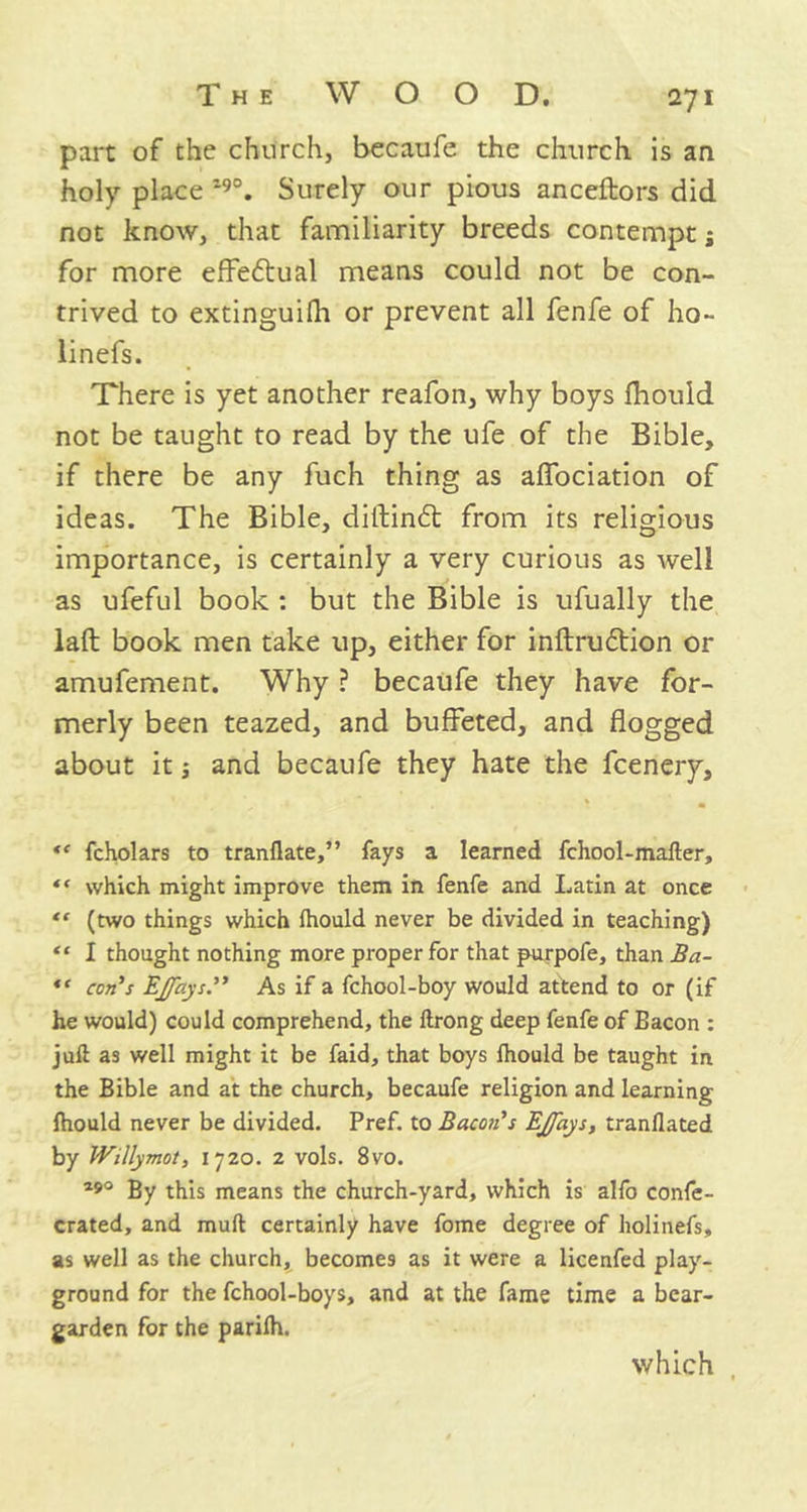 part of the church, becaufe the church is an holy place 19°. Surely our pious anceftors did not know, that familiarity breeds contempt; for more effe&ual means could not be con- trived to extinguifh or prevent all fenfe of ho- linefs. There is yet another reafon, why boys fhould not be taught to read by the ufe of the Bible, if there be any fuch thing as alfociation of ideas. The Bible, diftindt from its religious importance, is certainly a very curious as well as ufeful book : but the Bible is ufually the laft book men take up, either for inftrudtion or amufement. Why ? becaufe they have for- merly been teazed, and buffeted, and flogged about it ■, and becaufe they hate the fcenery, % m “ fcholars to tranflate,” fays a learned fchool-mafter, *' which might improve them in fenfe and Latin at once “ (two things which Ihould never be divided in teaching) tc I thought nothing more proper for that purpofe, than Ba- “ con's EjfaysAs if a fchool-boy would attend to or (if he would) could comprehend, the ftrong deep fenfe of Bacon : juft as well might it be faid, that boys Ihould be taught in the Bible and at the church, becaufe religion and learning fhould never be divided. Pref. to Bacon's Ejfays, tranflated by Willymot, 1720. 2 vols. 8vo. 290 By this means the church-yard, which is alfo confe- crated, and muft certainly have fome degree of holinefs, as well as the church, becomes as it were a licenfed play- ground for the fchool-boys, and at the fame time a bear- garden for the parifh. which