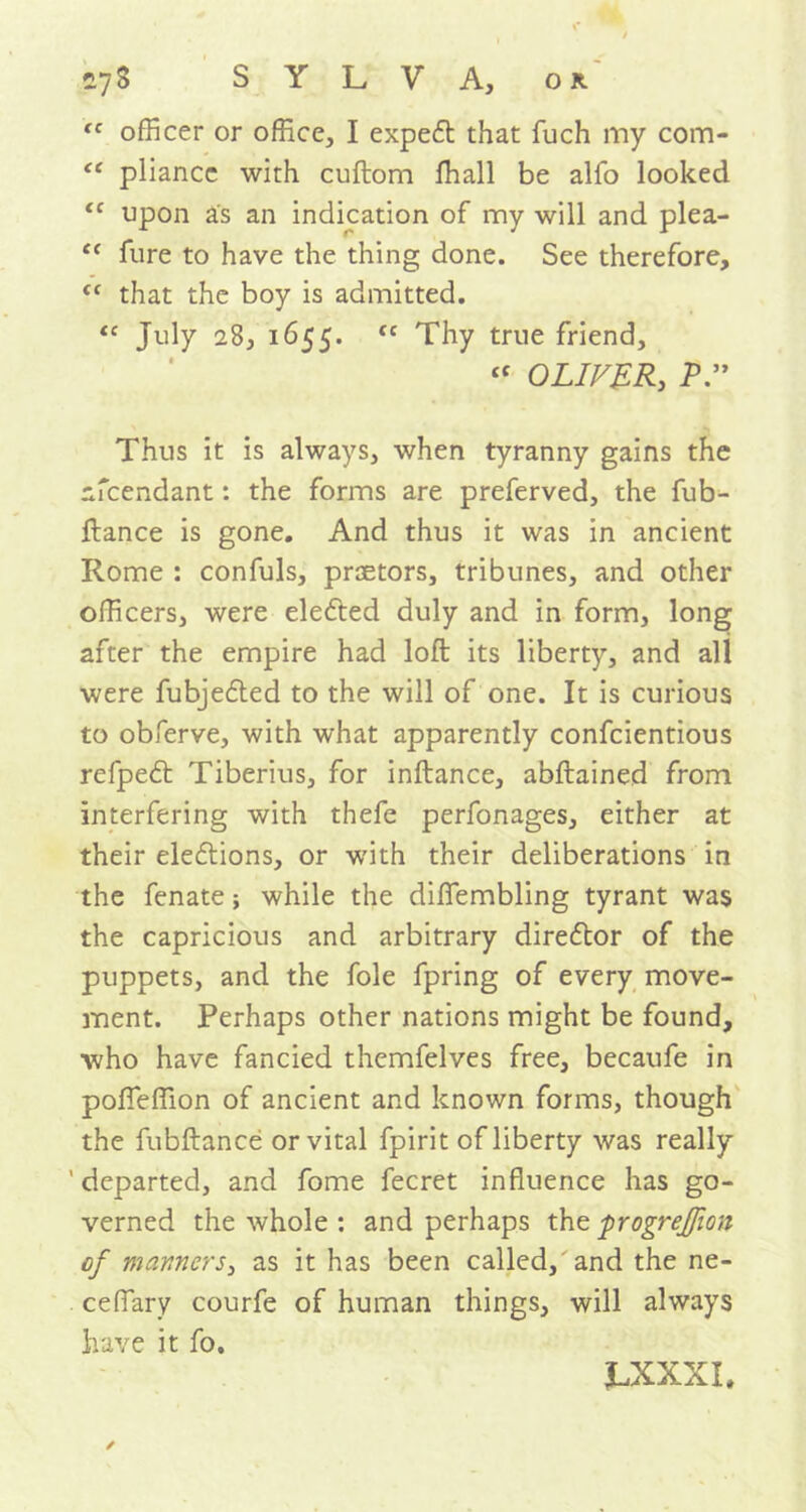 tc officer or office, I expert that fuch my com- “ pliancc with cuftom ftiall be alfo looked tc upon as an indication of my will and plea- c< fure to have the thing done. See therefore, cc that the boy is admitted. “ July 28, 1655. cc Thy true friend, “ OLIVER, P.” Thus it is always, when tyranny gains the nfcendant: the forms are preferved, the fub- ftance is gone. And thus it was in ancient Rome : confuls, praetors, tribunes, and other officers, were elected duly and in form, long after the empire had loft its liberty, and all were fubjeded to the will of one. It is curious to obferve, with what apparently confcientious refped Tiberius, for inftance, abftained from interfering with thefe perfonages, either at their elections, or with their deliberations in the fenate; while the diflfembling tyrant was the capricious and arbitrary director of the puppets, and the foie fpring of every move- ment. Perhaps other nations might be found, who have fancied themfelves free, becaufe in pofTeffion of ancient and known forms, though the fubftance or vital fpirit of liberty was really ' departed, and fome fecret influence has go- verned the whole : and perhaps the. progrejfion of manners, as it has been called, and the ne- ceflary courfe of human things, will always have it fo. J.XXXI,