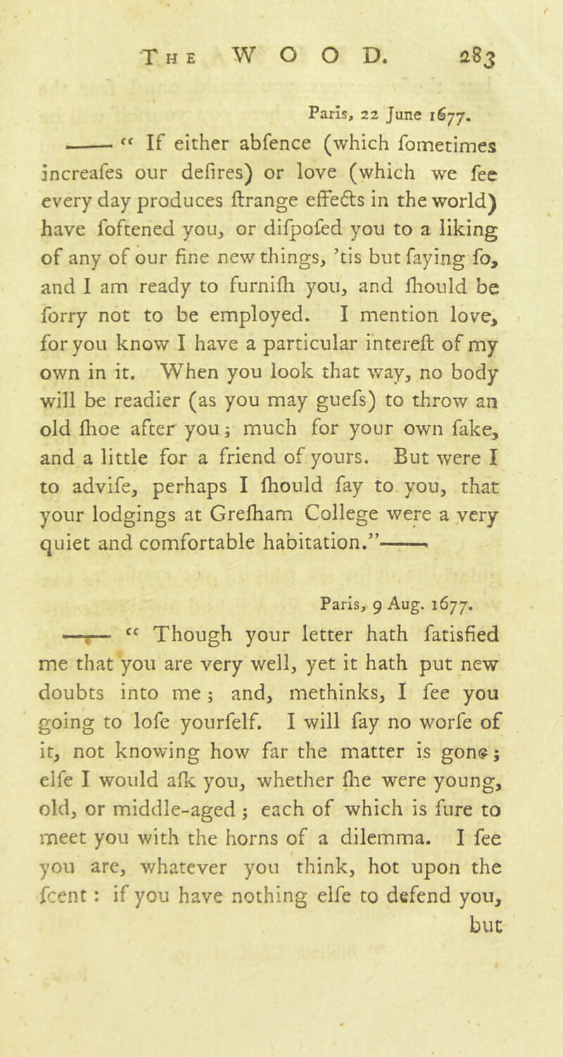 Paris, 22 June 1677. • “ If either abfence (which fometimes increafes our defires) or love (which we fee every day produces ftrange effe&s in the world) have foftened you, or difpofed you to a liking of any of our fine new things, ’tis but faying fo, and I am ready to furnifh you, and fhould be forry not to be employed. I mention love* for you know I have a particular intereft of my own in it. When you look that way, no body will be readier (as you may guefs) to throw an old fhoe after you; much for your own fake, and a little for a friend of yours. But were I to advife, perhaps I fhould fay to you, that your lodgings at Grelham College were a very quiet and comfortable habitation.” Paris, 9 Aug. 1677. —r— fc Though your letter hath fatisfied me that you are very well, yet it hath put new doubts into me; and, methinks, I fee you going to lofe yourfelf. I will fay no worfe of it, not knowing how far the matter is gone; elfe I would afk you, whether fhe were young, old, or middle-aged ; each of which is fure to meet you with the horns of a dilemma. I fee you are, whatever you think, hot upon the fcent: if you have nothing elfe to defend you, but