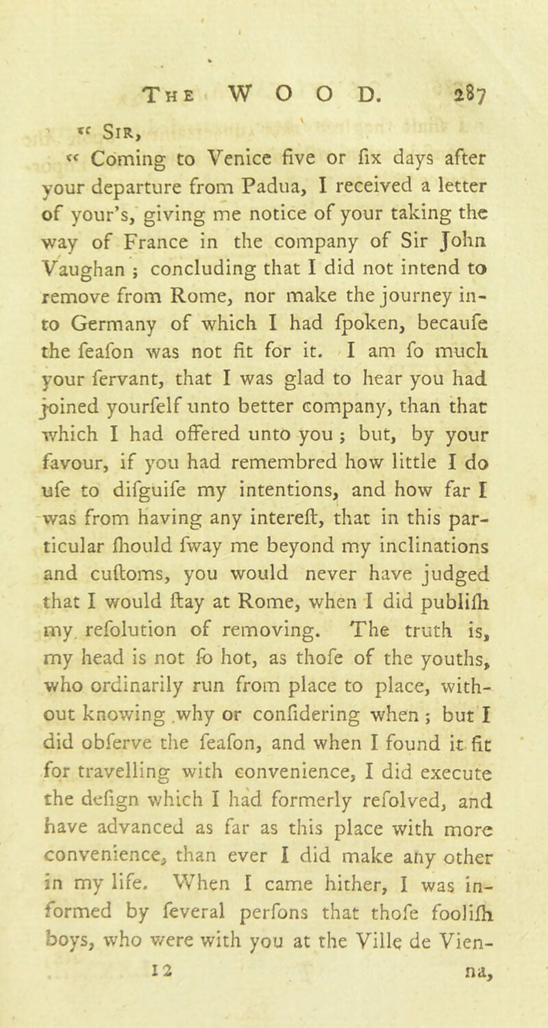 tr Sir, « Coming to Venice five or fix days after your departure from Padua, I received a letter of your’s, giving me notice of your taking the way of France in the company of Sir John Vaughan ; concluding that I did not intend to remove from Rome, nor make the journey in- to Germany of which I had fpoken, becaufe the feafon was not fit for it. I am fo much your fervant, that I was glad to hear you had joined yourfelf unto better company, than that which I had offered unto you ; but, by your favour, if you had remembred how little I do life to difguife my intentions, and how far I was from having any intereft, that in this par- ticular fhould fway me beyond my inclinations and cuftoms, you would never have judged that I would ftay at Rome, when I did publifh my. refolution of removing. The truth is, my head is not fo hot, as thofe of the youths, who ordinarily run from place to place, with- out knowing why or confidering when ; but I did obferve the feafon, and when I found it fit for travelling with convenience, I did execute the defign which I had formerly refolved, and have advanced as far as this place with more convenience, than ever I did make any other in my life. When I came hither, I was in- formed by feveral perfons that thofe foolilh boys, who were with you at the Ville de Vien- 12 na.