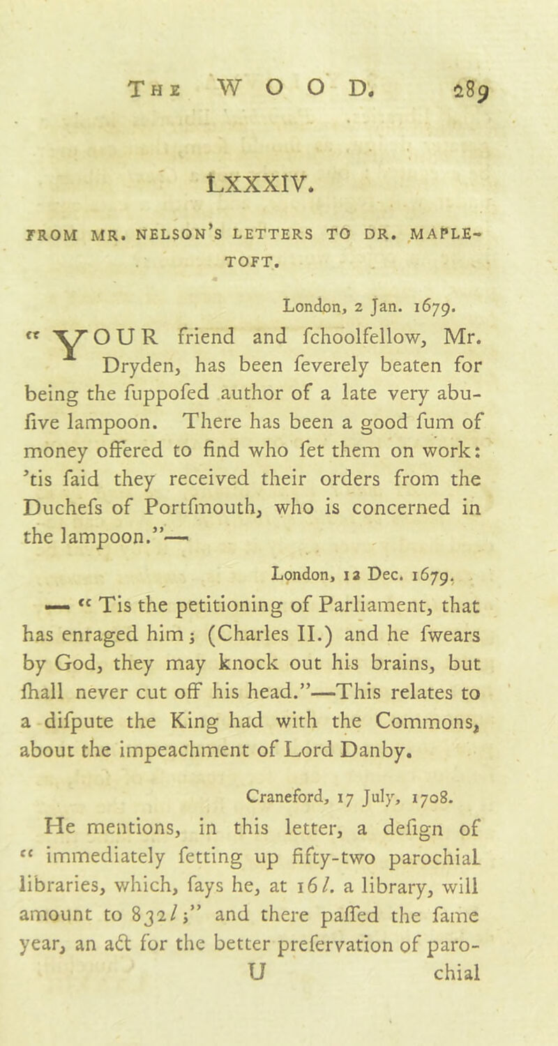 LXXXIV. FROM MR. NELSON’S LETTERS TO DR. MAPLE- TOFT. OUR friend and fchoolfellow, Mr. Dryden, has been feverely beaten for being the fuppofed author of a late very abu- five lampoon. There has been a good fum of 5tis faid they received their orders from the Duchefs of Portfmouth, who is concerned in the lampoon.”— — fc Tis the petitioning of Parliament, that has enraged him; (Charles II.) and he fwears by God, they may knock out his brains, but fhall never cut off his head.”—This relates to a difpute the King had with the Commons, about the impeachment of Lord Danby. He mentions, in this letter, a defign of c£ immediately fetting up fifty-two parochial- libraries, which, fays he, at 16 /. a library, will amount to 832/;” and there paffed the fame year, an ad for the better prefervation of paro- London, 2 Jan. 1679. money offered to find who fet them on work: London, ia Dec. 1679. Craneford, 17 July, 1708. u chial