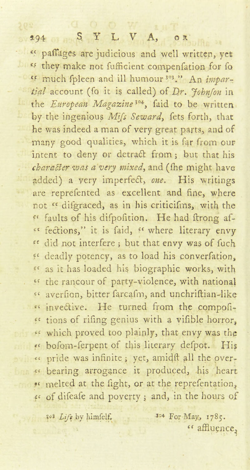 <c pafiages are judicious and well written, yet Cf they make not fufficient compenfation for fo <c much fpleen and ill humour 3°J.” An impar- tial account (fo it is called) of Z)r. Johnfon in the European MagazineJ°4, faid to be written by tfe ingenious Mifs Seward, fets forth, that he was indeed a man of very great parts, and of many good qualities, which it is far from our intent to deny or detradt from ; but that his character was a very mixed, and (fhe might have Ridded) a very imperfedt, one. His writings are reprefented as excellent and fine, where not “ dilgraced, as in his criticifms, with the f‘ faults of his difpofition. He had ftrong af- cc fedtions,” it is faid, where literary envy cc did not interfere ; but that envy was of fuch deadly potency, as to load his converfation, ff as it has loaded his biographic works, with ,f the rancour of party-violence, with national tc averfion, bitter farcafin, and unchriftian-like “ invedlive. He turned from the compofi- “ tions of rifing genius with a vifible horror, f‘ which proved too plainly, that envy was the « bofom-ferpent of this literary defpot. His pride was infinite ; yet, amicjft all the over- s' bearing arrogance it produced, his heart melted at the fight, or at the reprefentation, f< of difeafe and poverty \ and, in the hours of Jo! Lift by Jiimfeff, 134 For May, 1785. “ affluence,