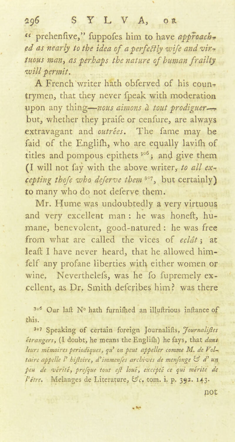 ce prehenfive,” fuppofes him to have approach+ ed as nearly to the idea of a perfectly wife and vir- tuous many as perhaps the nature of human frailty will permit. A French writer hath obferved of his coun- trymen, that they never fpeak with moderation upon any thing—nous aimons a tout prodiguer.— but, whether they praife or cenfure, are always extravagant and outrees. The fame may be faid of the Englilh, who are equally lavifh of titles and pompous epithets 306; and give them (I will not fay with the above writer, to all ex- cepting thofe who deferve them 3°7, but certainly) to many who do not deferve them. Mr. Hume was undoubtedly a very virtuous and very excellent man : he was honeft, hu- mane, benevolent, good-natured : he was free from what are called the vices of eclat j at Jeaft I have never heard, that he allowed him- felf any profane liberties with either women or wine. Neverthelefs, was he fo fupremely ex- cellent, as Dr. Smith defcribes him ? was there 306 Our lafi: N° hath furnifhed an illuftrious inftance of this. 307 Speaking of certain foreign Journalifts, 'Journalises etrangers, (I doubt, he means the Englilli) he fays, that dans leurs memoires periodiques, qti on pent appeller comme M. de Vil- taire appelle V hijloire, d’immenfes archives de menfonge & dJ un peu de verite, prefque tout ejl loue, excepte ce qui merite de Vetre. Melanges de Literature, &c. tom. i. p. 392. 143- not .v*