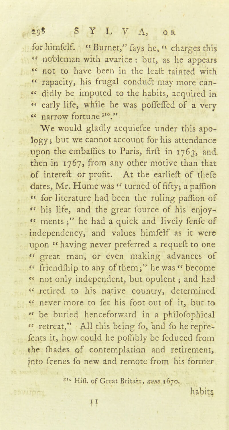 for himfelf. « Burnet/’ fays he, “ charges this tc nobleman with avarice : but, as he appears not to have been in the lead tainted with f( rapacity, his frugal conduct may more can- <c didly be imputed to the habits, acquired in “ early life, while he was pofTefTed of a very “ narrow fortune 3IV' We would gladly acquiefce under this apo- logy; but we cannot account for his attendance upon the embaflies to Paris, firft in 1763, and then in 1767, from any other motive than that of intereft or profit. At the earlieft of thefe dates, Mr. Hume was <f turned of fifty; apaflion <c for literature had been the ruling pafiion of (C his life, and the great fource of his enjoy- fC ments /' he had a quick and lively fenfe of independency, and values himfelf as it were upon c< having never preferred a requeft to one great man, or even making advances of fc friendfhip to any of them/* he was become not only independent, but opulent; and had “ retired to his native country, determined never more to fet his foot out of it, but to e( be buried henceforward in a philofophical “ retreat.” All this being fo, and fo he repre- fents it, how could he poflibly be feduced from the fhades of contemplation and retirement, into fcenes fo new and remote from his former 3,0 Hill, of Great Britain, anno 1670. 11 habits