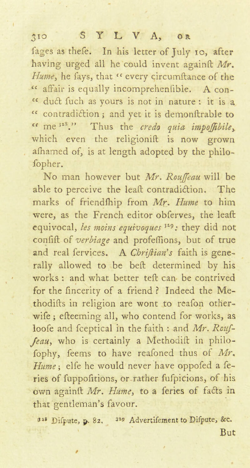 iages as thefe. In his letter of July 10, after having urged all he could invent againd Mr. Hume, he fays, that <f every circumdance of the cc affair is equally incomprehenlible. A con- <c dud fuch as yours is not in nature : it is a “ contradiction ; and yet it is demonftrable to <c me izS'» Thus the credo quia impoJJibiley which even the religionift is now grown afhamed of, is at length adopted by the philo- fopher. No man however but Mr. Roujfeau will be able to perceive the lead: contradiction. The marks of friendfhip from Mr. Hume to him were, as the French editor obferves, the lead equivocal, les moins equivoques 319; they did not confid of verbiage and profeffions, but of true and real fervices. A Cbrijlian’s faith is gene- rally allowed to be bed determined by his works : and what better ted can- be contrived for the fincerity of a friend ? Indeed the Me- thodids in religion are wont to reafon other- wife ; edeeming all, who contend for works, as loofe and fceptical in the faith : and Mr. RouJ- Jeau, who is certainly a Methodid in philo- fophy, feems to have reafoned thus of Mr. Hume; elfe he would never have oppofed a fe- ries of fuppofitions, or rather fufpicions, of his own againd Mr. Hume, to a feries of fads in that gentleman’s favour. 318 Difpute, {>• 82. 3Z9 Advertifement to Difpute, &c. But *