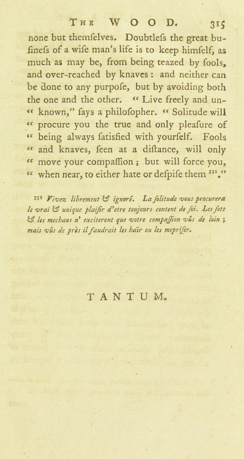 none but themfelves. Doubtlefs the great bu- fmefs of a wife man’s life is to keep himfelf, as much as may be, from being teazed by fools, and over-reached by knaves : and neither can be done to any purpofe, but by avoiding both the one and the other. <c Live freely and un- <f known,” fays a philofopher. ct Solitude will <r procure you the true and only pleafure of “ being always fatisfied with yourfelf. Fools £f and knaves, feen at a diftance, will only cf move your companion ; but will force you, <c when near, to either hate or defpife them 3JI.” 3J1 Vi-vcz. lilrement & ignore. La folitnde mous procurera le mrai & unique plaijir d'etre toujours content de foi. Lesfots 13 Its mechans n exciteront que mot re compajjion mus de loin j mais mils de pres il faudrait les kdir on les meprifer. T A N T U Mo