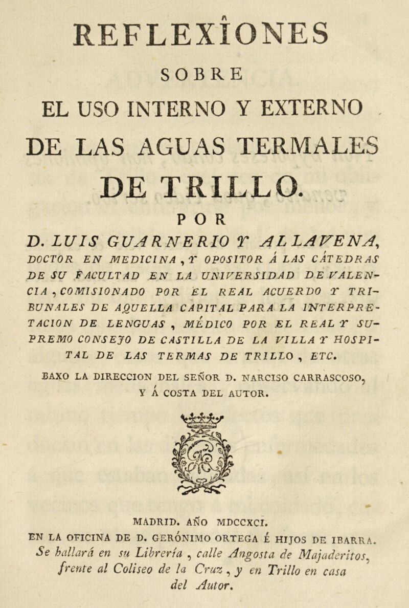 SOBRE EL USO INTERNO Y EXTERNO DE LAS AGUAS TERMALES DE TRILLO. POR D. LUIS GUAUNE RIO T ALLAVENA, DOCTOR EN MEDICINA OPOSITOR Á LAS CATEDRAS DE SU FACULTAD EN LA UNIVERSIDAD DEVALEN- CIA , COMISIONADO POR EL REAL ACUERDO T TRI- BUNALES DE AQUELLA CAPITAL PARA LA INTERPRE- TACION DE LENGUAS , MEDICO POR EL REAL Y SU- PREMO CONSEJO DE CASTILLA DE LA VILLA Y HOSPI- TAL DE LAS TERMAS DE TRILLO , ETC. LAXO LA DIRECCION DEL SEÑOR D. NARCISO CARRASCOSO, Y Á COSTA DEL AUTOR. MADRID. AÑO MDCCXCI. EN LA OFICINA DE D. GERONIMO ORTEGA É HIJOS DE IRARRA. Se hallará en su Librería , calle Angosta de Majadericos, frente al Coliseo de la Cruz , y en Trillo en casa del Autor.