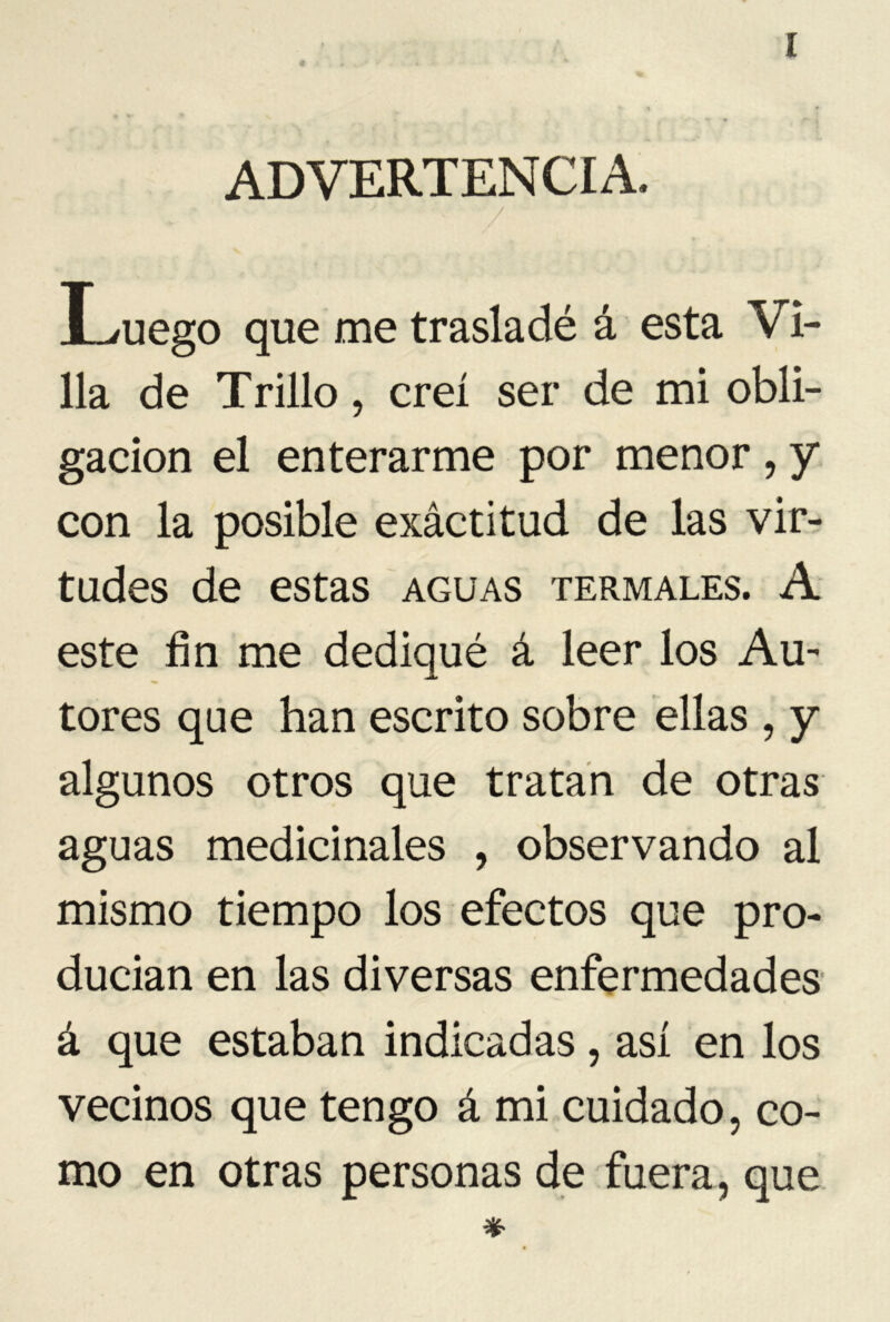 * [ ADVERTENCIA. V Luego que me trasladé á esta Vi- lla de Trillo, creí ser de mi obli- gación el enterarme por menor , y con la posible exáctitud de las vir- tudes de estas aguas termales. A este fin me dediqué á leer los Au~ tores que han escrito sobre ellas , y algunos otros que tratan de otras aguas medicinales , observando al mismo tiempo los efectos que pro- ducían en las diversas enfermedades á que estaban indicadas, así en los vecinos que tengo á mi cuidado, co- mo en otras personas de fuera, que *