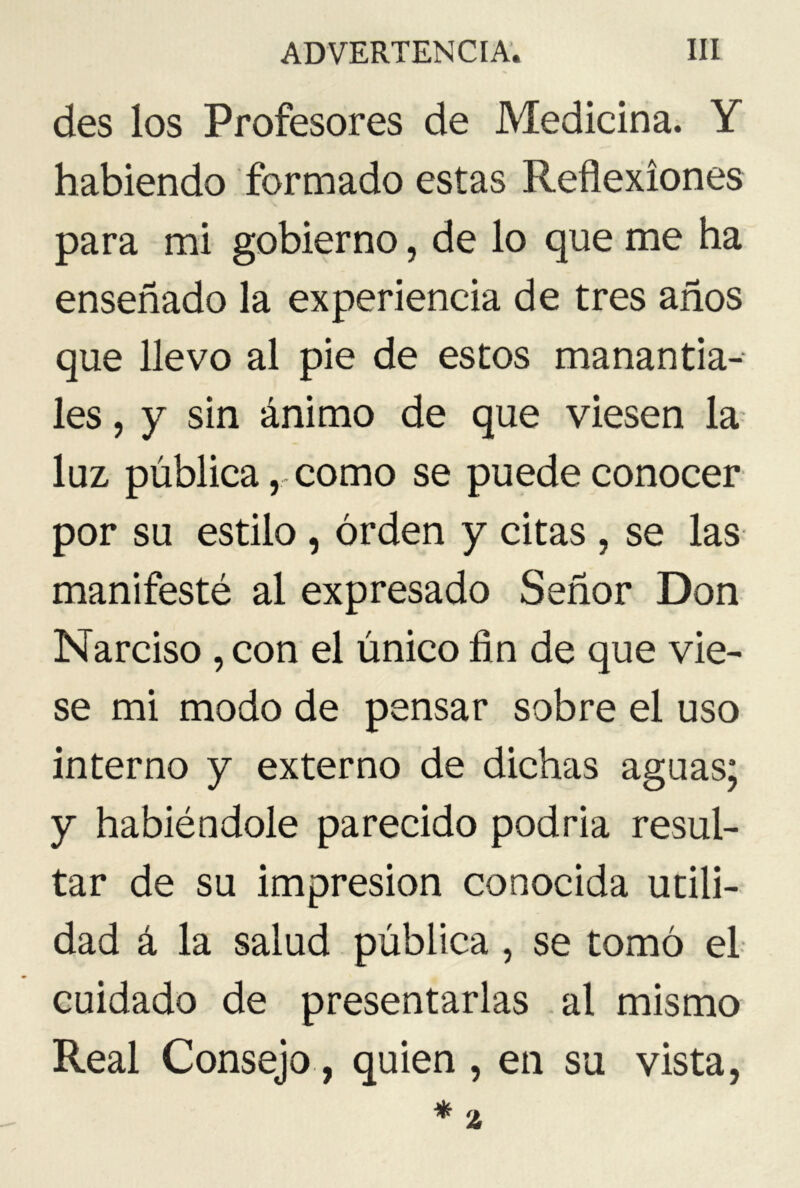 des los Profesores de Medicina. Y habiendo formado estas Reflexiones para mi gobierno, de lo que me ha enseñado la experiencia de tres años que llevo al pie de estos manantia- les , y sin ánimo de que viesen la luz pública,-como se puede conocer por su estilo , orden y citas , se las manifesté al expresado Señor Don Narciso , con el único fin de que vie- se mi modo de pensar sobre el uso interno y externo de dichas aguas; y habiéndole parecido podria resul- tar de su impresión conocida utili- dad á la salud pública, se tomó el cuidado de presentarlas al mismo Real Consejo, quien , en su vista,