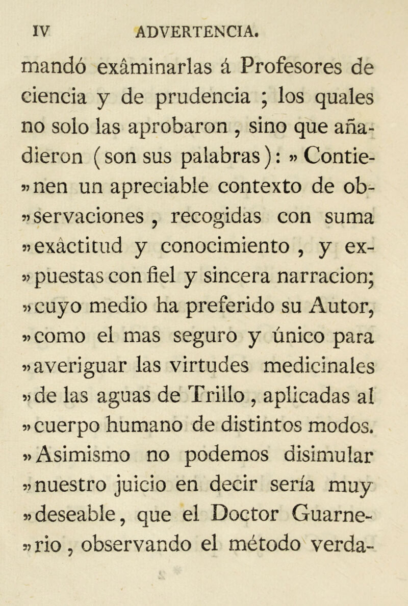 mandó examinarlas á Profesores de ciencia y de prudencia ; los quales no solo las aprobaron , sino que aña- dieron (son sus palabras): » Contie- «nen un apreciable contexto de ob- servaciones , recogidas con suma «exactitud y conocimiento , y ex- « puestas con fiel y sincera narración; «cuyo medio ha preferido su Autor, «como el mas seguro y único para «averiguar las virtudes medicinales «de las aguas de Trillo , aplicadas al « cuerpo humano de distintos modos. «Asimismo no podemos disimular «nuestro juicio en decir sería muy «deseable, que el Doctor Guarne- «rio, observando el método verda-