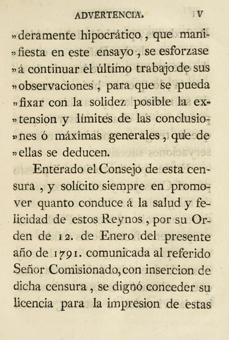 «deramente hipocrático , que mani- »fiesta en este ensayo , se esforzase » á continuar el último trabajo de sus n observaciones , para que se pueda «fixar con la solidez posible la ex- tensión y límites de las conclusio- »nes ó máximas generales , que de «ellas se deducen. Enterado el Consejo de esta cen- sura , y solícito siempre en promo- ver quanto conduce á la salud y fe- licidad de estos Reynos , por su Or- den de 12. de Enero del presente año de 1791. comunicada al referido Señor Comisionado, con inserción de dicha censura , se dignó conceder su licencia para la impresión de estas